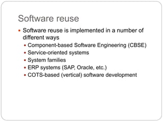 Software reuse
 Software reuse is implemented in a number of
different ways
 Component-based Software Engineering (CBSE)
 Service-oriented systems
 System families
 ERP systems (SAP, Oracle, etc.)
 COTS-based (vertical) software development
 