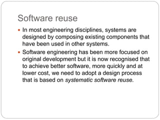 Software reuse
 In most engineering disciplines, systems are
designed by composing existing components that
have been used in other systems.
 Software engineering has been more focused on
original development but it is now recognised that
to achieve better software, more quickly and at
lower cost, we need to adopt a design process
that is based on systematic software reuse.
 