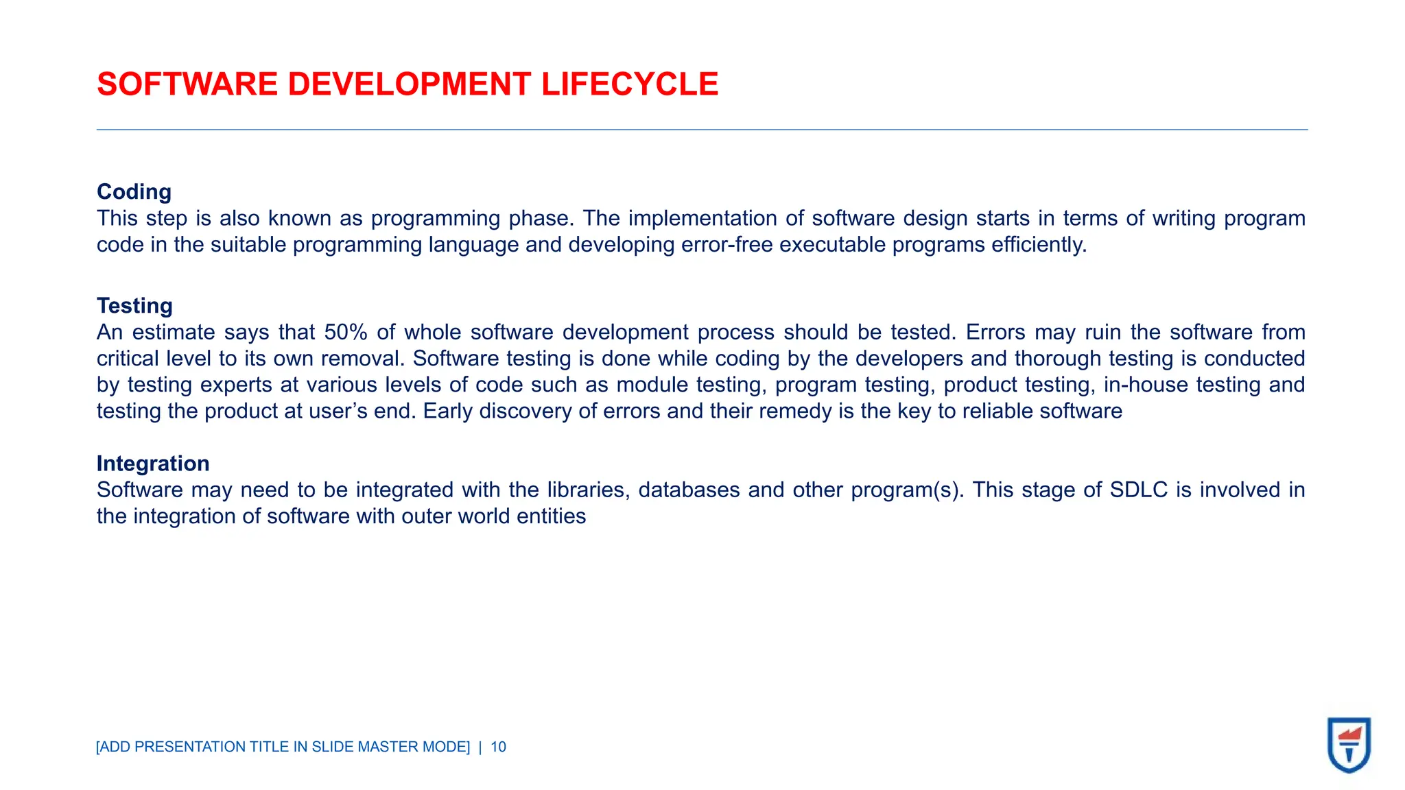 [ADD PRESENTATION TITLE IN SLIDE MASTER MODE] | 10
SOFTWARE DEVELOPMENT LIFECYCLE
Coding
This step is also known as programming phase. The implementation of software design starts in terms of writing program
code in the suitable programming language and developing error-free executable programs efficiently.
Testing
An estimate says that 50% of whole software development process should be tested. Errors may ruin the software from
critical level to its own removal. Software testing is done while coding by the developers and thorough testing is conducted
by testing experts at various levels of code such as module testing, program testing, product testing, in-house testing and
testing the product at user’s end. Early discovery of errors and their remedy is the key to reliable software
Integration
Software may need to be integrated with the libraries, databases and other program(s). This stage of SDLC is involved in
the integration of software with outer world entities
 