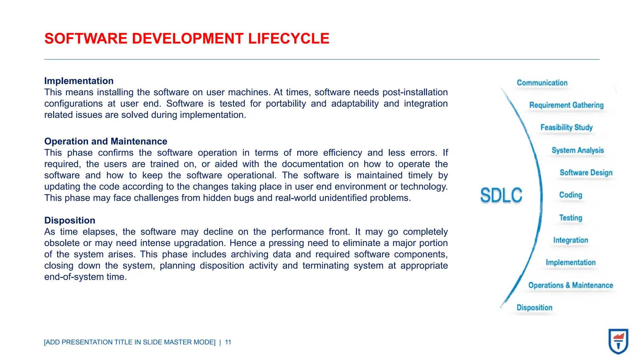 [ADD PRESENTATION TITLE IN SLIDE MASTER MODE] | 11
SOFTWARE DEVELOPMENT LIFECYCLE
Implementation
This means installing the software on user machines. At times, software needs post-installation
configurations at user end. Software is tested for portability and adaptability and integration
related issues are solved during implementation.
Operation and Maintenance
This phase confirms the software operation in terms of more efficiency and less errors. If
required, the users are trained on, or aided with the documentation on how to operate the
software and how to keep the software operational. The software is maintained timely by
updating the code according to the changes taking place in user end environment or technology.
This phase may face challenges from hidden bugs and real-world unidentified problems.
Disposition
As time elapses, the software may decline on the performance front. It may go completely
obsolete or may need intense upgradation. Hence a pressing need to eliminate a major portion
of the system arises. This phase includes archiving data and required software components,
closing down the system, planning disposition activity and terminating system at appropriate
end-of-system time.
 