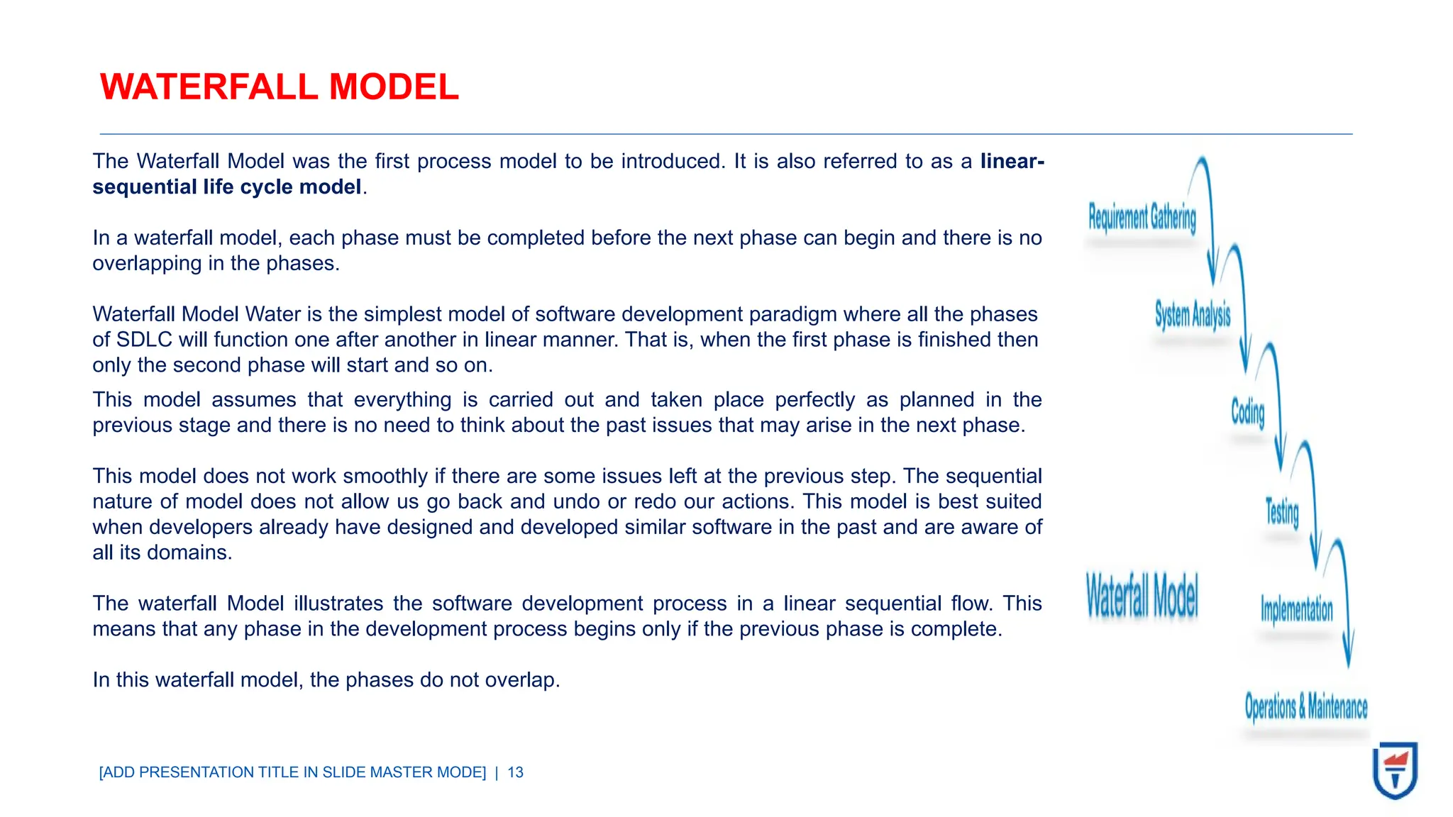 [ADD PRESENTATION TITLE IN SLIDE MASTER MODE] | 13
WATERFALL MODEL
The Waterfall Model was the first process model to be introduced. It is also referred to as a linear-
sequential life cycle model.
In a waterfall model, each phase must be completed before the next phase can begin and there is no
overlapping in the phases.
Waterfall Model Water is the simplest model of software development paradigm where all the phases
of SDLC will function one after another in linear manner. That is, when the first phase is finished then
only the second phase will start and so on.
This model assumes that everything is carried out and taken place perfectly as planned in the
previous stage and there is no need to think about the past issues that may arise in the next phase.
This model does not work smoothly if there are some issues left at the previous step. The sequential
nature of model does not allow us go back and undo or redo our actions. This model is best suited
when developers already have designed and developed similar software in the past and are aware of
all its domains.
The waterfall Model illustrates the software development process in a linear sequential flow. This
means that any phase in the development process begins only if the previous phase is complete.
In this waterfall model, the phases do not overlap.
 