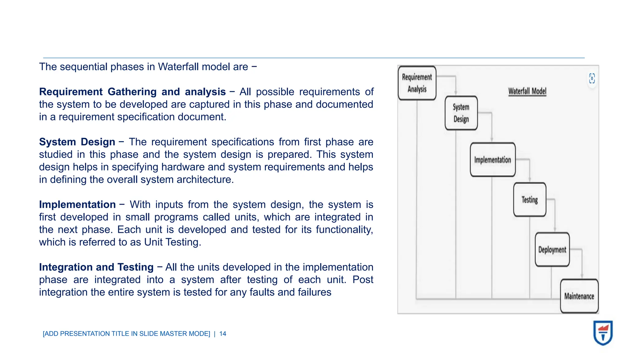 [ADD PRESENTATION TITLE IN SLIDE MASTER MODE] | 14
The sequential phases in Waterfall model are −
Requirement Gathering and analysis − All possible requirements of
the system to be developed are captured in this phase and documented
in a requirement specification document.
System Design − The requirement specifications from first phase are
studied in this phase and the system design is prepared. This system
design helps in specifying hardware and system requirements and helps
in defining the overall system architecture.
Implementation − With inputs from the system design, the system is
first developed in small programs called units, which are integrated in
the next phase. Each unit is developed and tested for its functionality,
which is referred to as Unit Testing.
Integration and Testing − All the units developed in the implementation
phase are integrated into a system after testing of each unit. Post
integration the entire system is tested for any faults and failures
 
