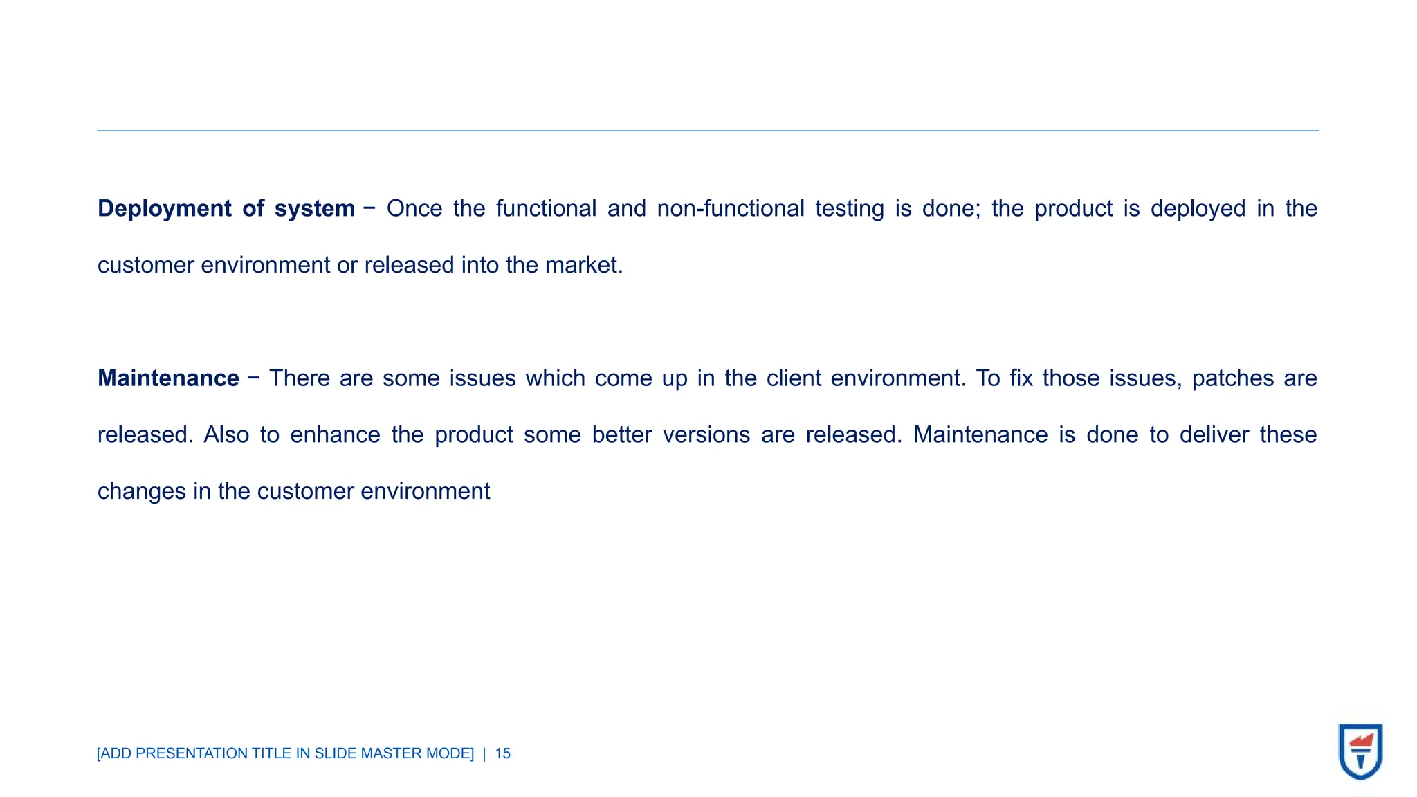 [ADD PRESENTATION TITLE IN SLIDE MASTER MODE] | 15
Deployment of system − Once the functional and non-functional testing is done; the product is deployed in the
customer environment or released into the market.
Maintenance − There are some issues which come up in the client environment. To fix those issues, patches are
released. Also to enhance the product some better versions are released. Maintenance is done to deliver these
changes in the customer environment
 