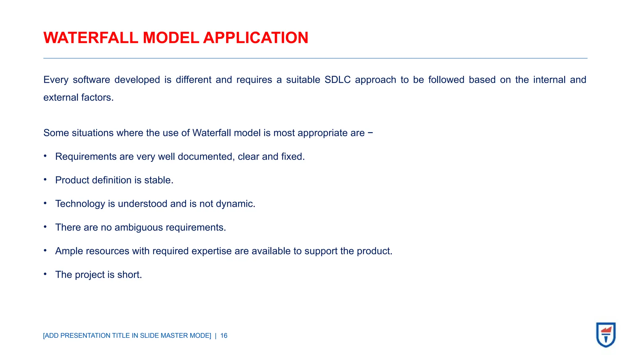 [ADD PRESENTATION TITLE IN SLIDE MASTER MODE] | 16
WATERFALL MODEL APPLICATION
Every software developed is different and requires a suitable SDLC approach to be followed based on the internal and
external factors.
Some situations where the use of Waterfall model is most appropriate are −
• Requirements are very well documented, clear and fixed.
• Product definition is stable.
• Technology is understood and is not dynamic.
• There are no ambiguous requirements.
• Ample resources with required expertise are available to support the product.
• The project is short.
 