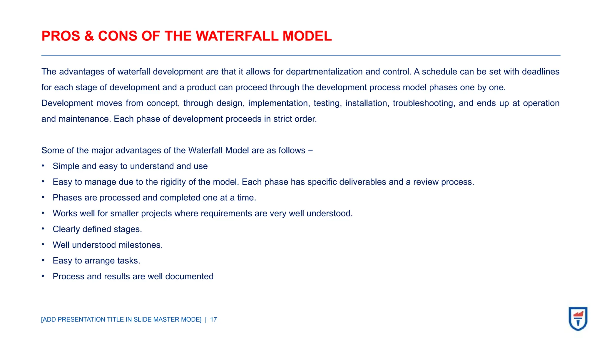 [ADD PRESENTATION TITLE IN SLIDE MASTER MODE] | 17
PROS & CONS OF THE WATERFALL MODEL
The advantages of waterfall development are that it allows for departmentalization and control. A schedule can be set with deadlines
for each stage of development and a product can proceed through the development process model phases one by one.
Development moves from concept, through design, implementation, testing, installation, troubleshooting, and ends up at operation
and maintenance. Each phase of development proceeds in strict order.
Some of the major advantages of the Waterfall Model are as follows −
• Simple and easy to understand and use
• Easy to manage due to the rigidity of the model. Each phase has specific deliverables and a review process.
• Phases are processed and completed one at a time.
• Works well for smaller projects where requirements are very well understood.
• Clearly defined stages.
• Well understood milestones.
• Easy to arrange tasks.
• Process and results are well documented
 