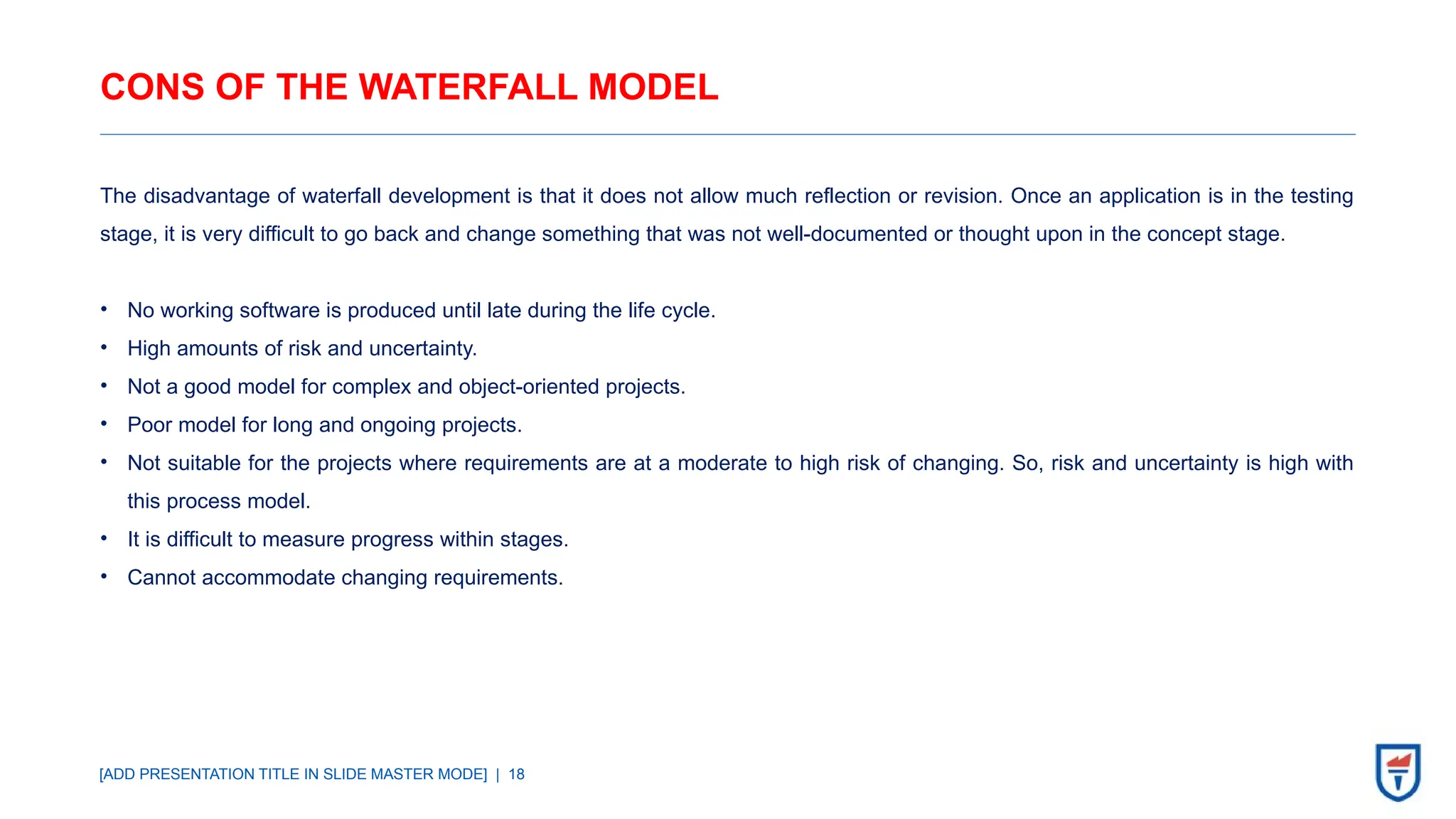 [ADD PRESENTATION TITLE IN SLIDE MASTER MODE] | 18
CONS OF THE WATERFALL MODEL
The disadvantage of waterfall development is that it does not allow much reflection or revision. Once an application is in the testing
stage, it is very difficult to go back and change something that was not well-documented or thought upon in the concept stage.
• No working software is produced until late during the life cycle.
• High amounts of risk and uncertainty.
• Not a good model for complex and object-oriented projects.
• Poor model for long and ongoing projects.
• Not suitable for the projects where requirements are at a moderate to high risk of changing. So, risk and uncertainty is high with
this process model.
• It is difficult to measure progress within stages.
• Cannot accommodate changing requirements.
 