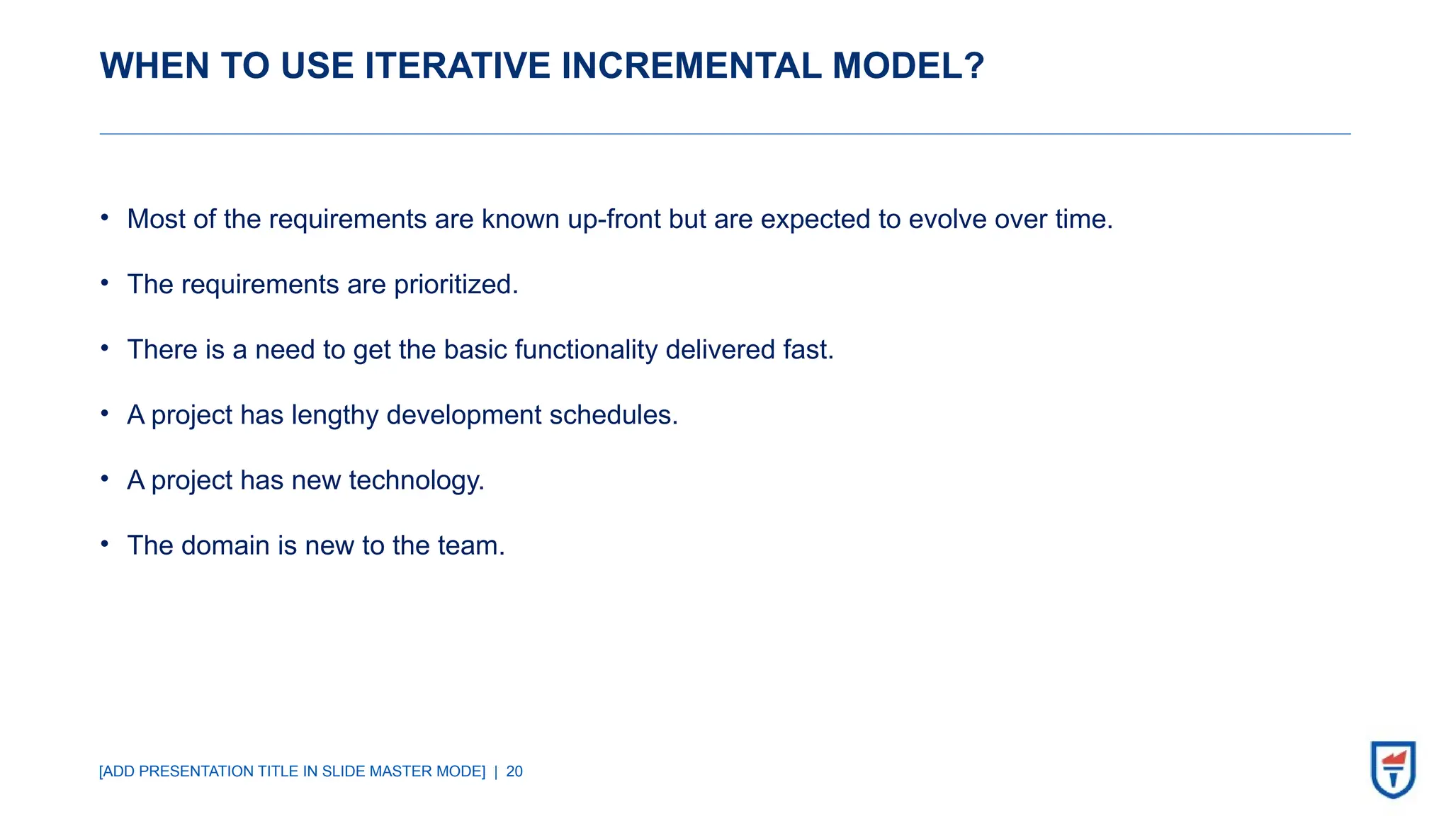[ADD PRESENTATION TITLE IN SLIDE MASTER MODE] | 20
WHEN TO USE ITERATIVE INCREMENTAL MODEL?
• Most of the requirements are known up-front but are expected to evolve over time.
• The requirements are prioritized.
• There is a need to get the basic functionality delivered fast.
• A project has lengthy development schedules.
• A project has new technology.
• The domain is new to the team.
 