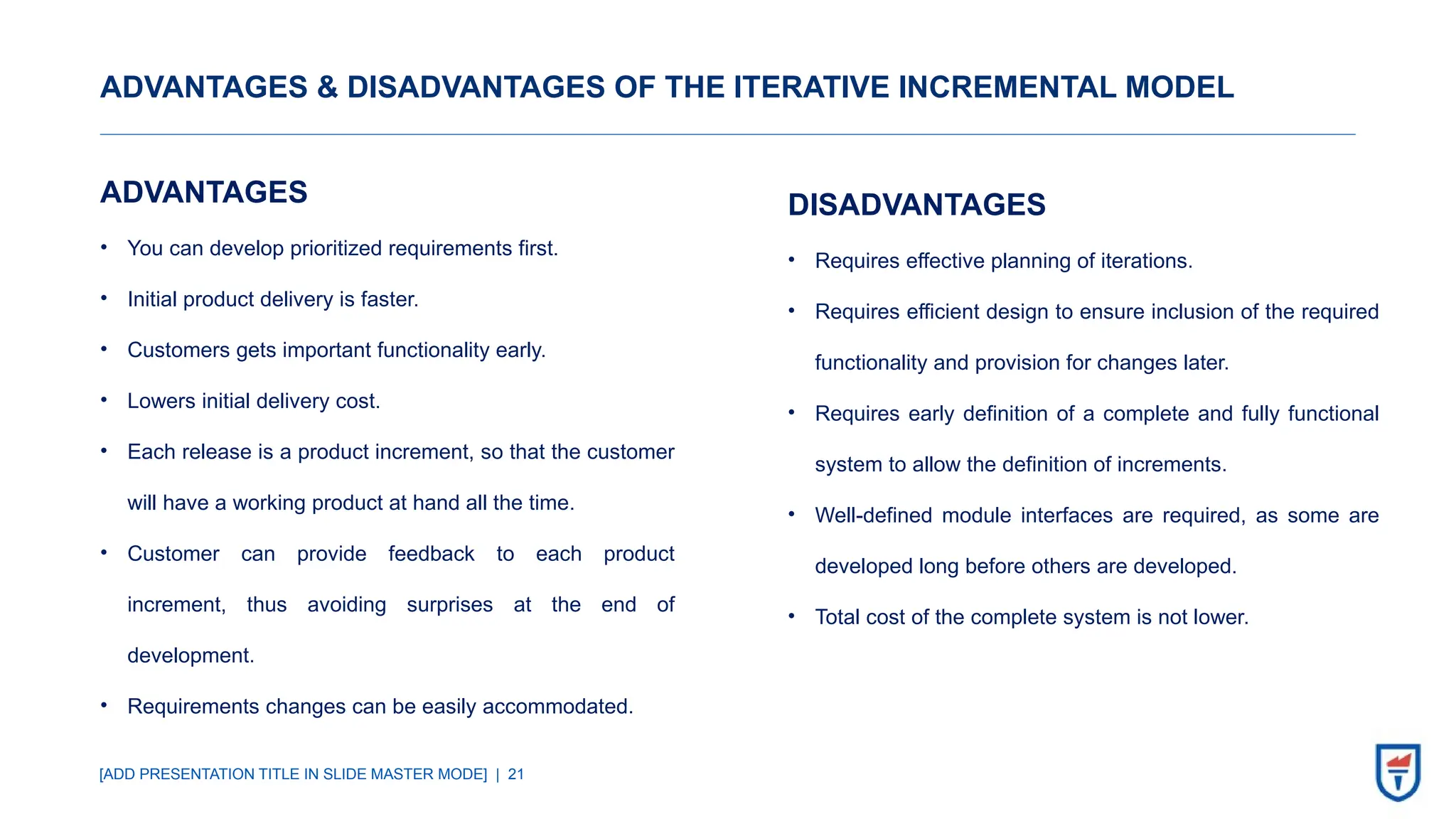 [ADD PRESENTATION TITLE IN SLIDE MASTER MODE] | 21
ADVANTAGES & DISADVANTAGES OF THE ITERATIVE INCREMENTAL MODEL
ADVANTAGES
• You can develop prioritized requirements first.
• Initial product delivery is faster.
• Customers gets important functionality early.
• Lowers initial delivery cost.
• Each release is a product increment, so that the customer
will have a working product at hand all the time.
• Customer can provide feedback to each product
increment, thus avoiding surprises at the end of
development.
• Requirements changes can be easily accommodated.
DISADVANTAGES
• Requires effective planning of iterations.
• Requires efficient design to ensure inclusion of the required
functionality and provision for changes later.
• Requires early definition of a complete and fully functional
system to allow the definition of increments.
• Well-defined module interfaces are required, as some are
developed long before others are developed.
• Total cost of the complete system is not lower.
 