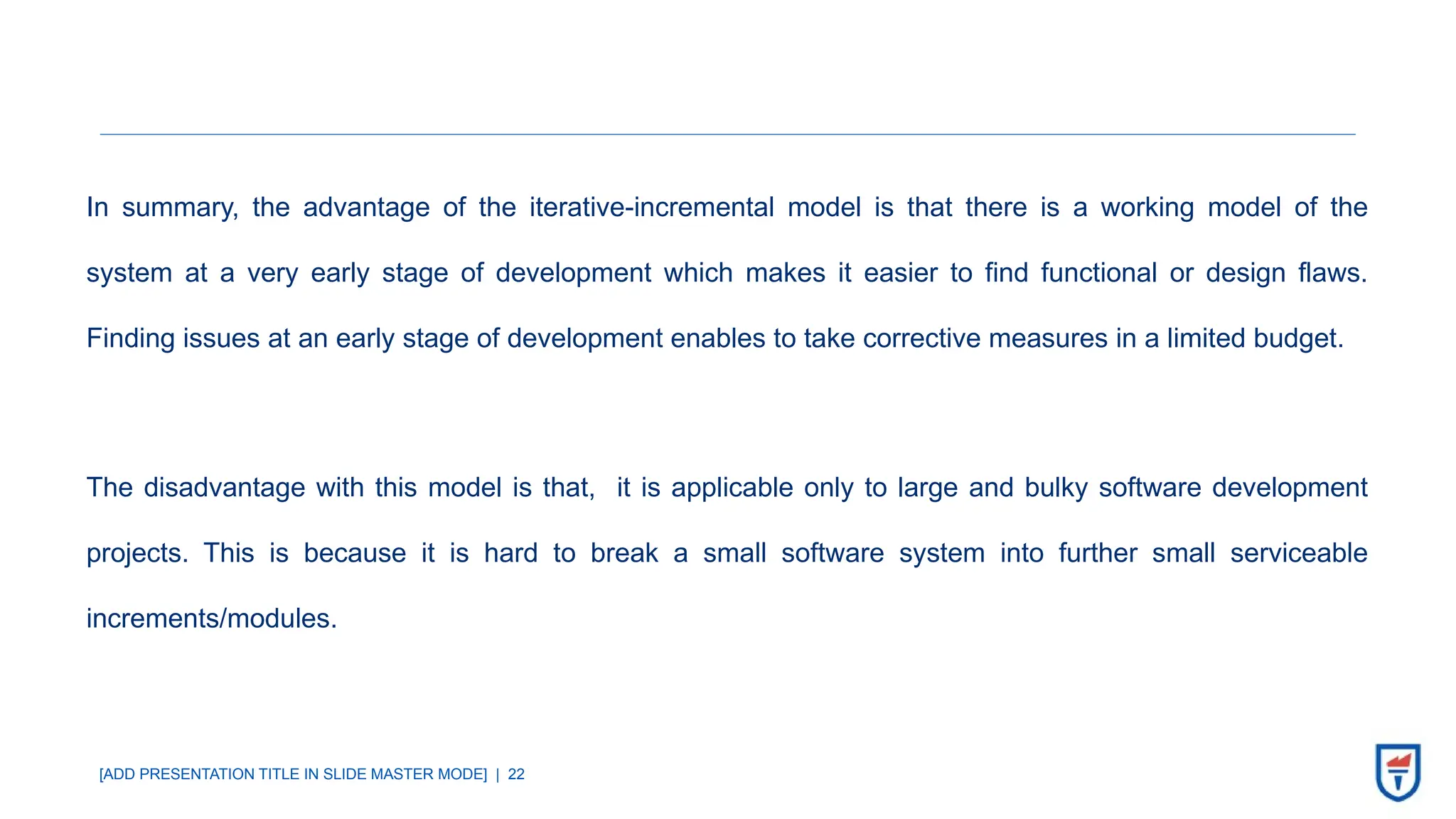 [ADD PRESENTATION TITLE IN SLIDE MASTER MODE] | 22
In summary, the advantage of the iterative-incremental model is that there is a working model of the
system at a very early stage of development which makes it easier to find functional or design flaws.
Finding issues at an early stage of development enables to take corrective measures in a limited budget.
The disadvantage with this model is that, it is applicable only to large and bulky software development
projects. This is because it is hard to break a small software system into further small serviceable
increments/modules.
 