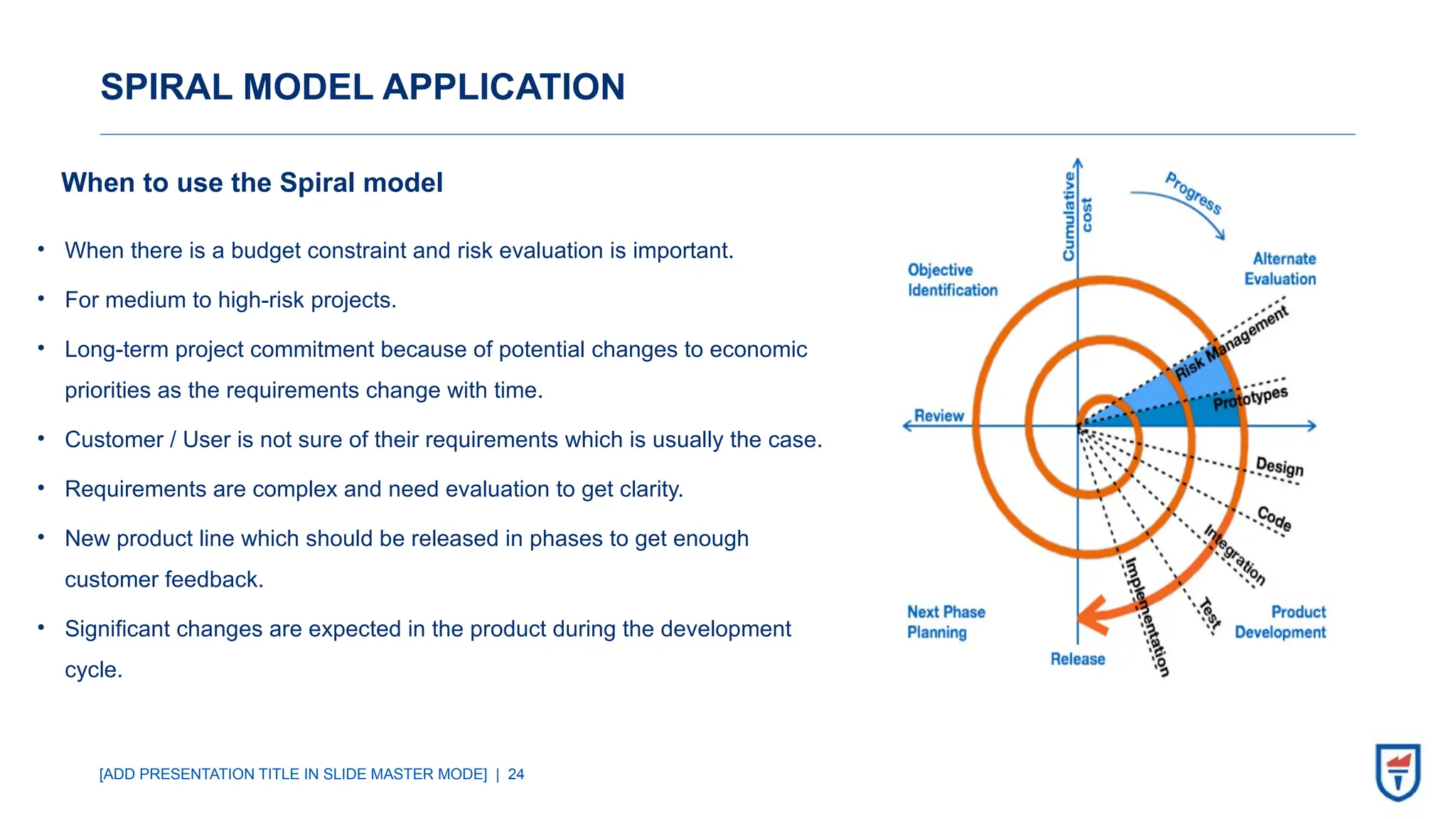 [ADD PRESENTATION TITLE IN SLIDE MASTER MODE] | 24
SPIRAL MODEL APPLICATION
When to use the Spiral model
• When there is a budget constraint and risk evaluation is important.
• For medium to high-risk projects.
• Long-term project commitment because of potential changes to economic
priorities as the requirements change with time.
• Customer / User is not sure of their requirements which is usually the case.
• Requirements are complex and need evaluation to get clarity.
• New product line which should be released in phases to get enough
customer feedback.
• Significant changes are expected in the product during the development
cycle.
 