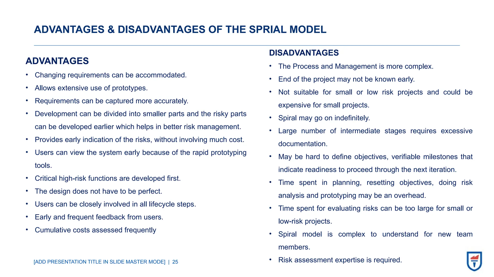 [ADD PRESENTATION TITLE IN SLIDE MASTER MODE] | 25
ADVANTAGES & DISADVANTAGES OF THE SPRIAL MODEL
ADVANTAGES
• Changing requirements can be accommodated.
• Allows extensive use of prototypes.
• Requirements can be captured more accurately.
• Development can be divided into smaller parts and the risky parts
can be developed earlier which helps in better risk management.
• Provides early indication of the risks, without involving much cost.
• Users can view the system early because of the rapid prototyping
tools.
• Critical high-risk functions are developed first.
• The design does not have to be perfect.
• Users can be closely involved in all lifecycle steps.
• Early and frequent feedback from users.
• Cumulative costs assessed frequently
DISADVANTAGES
• The Process and Management is more complex.
• End of the project may not be known early.
• Not suitable for small or low risk projects and could be
expensive for small projects.
• Spiral may go on indefinitely.
• Large number of intermediate stages requires excessive
documentation.
• May be hard to define objectives, verifiable milestones that
indicate readiness to proceed through the next iteration.
• Time spent in planning, resetting objectives, doing risk
analysis and prototyping may be an overhead.
• Time spent for evaluating risks can be too large for small or
low-risk projects.
• Spiral model is complex to understand for new team
members.
• Risk assessment expertise is required.
 