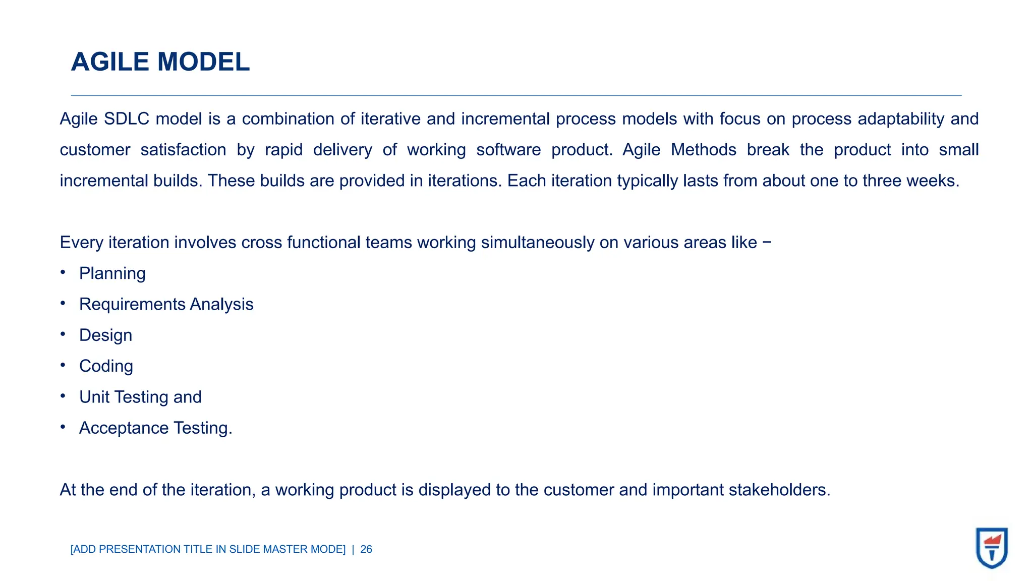 [ADD PRESENTATION TITLE IN SLIDE MASTER MODE] | 26
AGILE MODEL
Agile SDLC model is a combination of iterative and incremental process models with focus on process adaptability and
customer satisfaction by rapid delivery of working software product. Agile Methods break the product into small
incremental builds. These builds are provided in iterations. Each iteration typically lasts from about one to three weeks.
Every iteration involves cross functional teams working simultaneously on various areas like −
• Planning
• Requirements Analysis
• Design
• Coding
• Unit Testing and
• Acceptance Testing.
At the end of the iteration, a working product is displayed to the customer and important stakeholders.
 