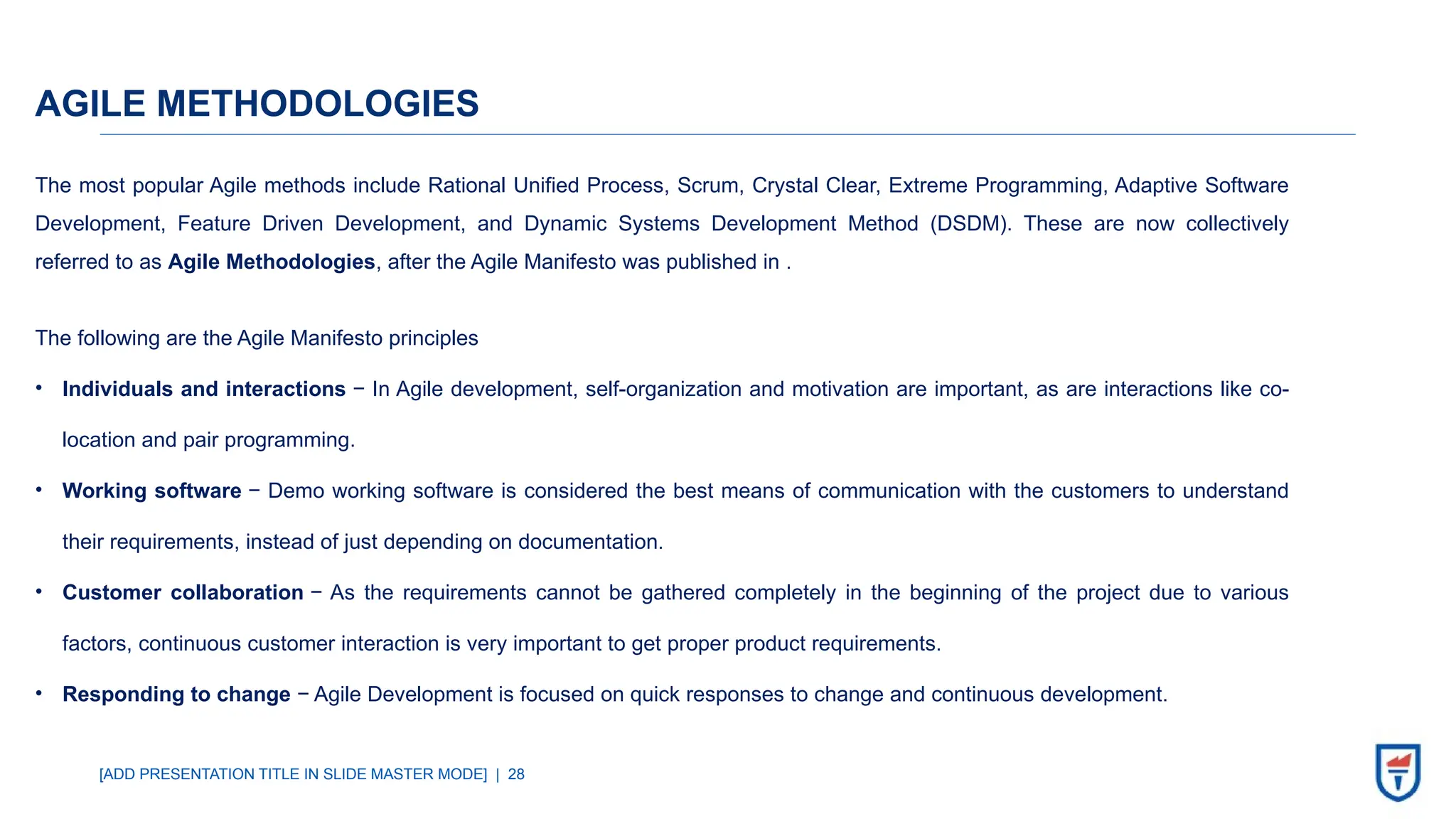 [ADD PRESENTATION TITLE IN SLIDE MASTER MODE] | 28
AGILE METHODOLOGIES
The most popular Agile methods include Rational Unified Process, Scrum, Crystal Clear, Extreme Programming, Adaptive Software
Development, Feature Driven Development, and Dynamic Systems Development Method (DSDM). These are now collectively
referred to as Agile Methodologies, after the Agile Manifesto was published in .
The following are the Agile Manifesto principles
• Individuals and interactions − In Agile development, self-organization and motivation are important, as are interactions like co-
location and pair programming.
• Working software − Demo working software is considered the best means of communication with the customers to understand
their requirements, instead of just depending on documentation.
• Customer collaboration − As the requirements cannot be gathered completely in the beginning of the project due to various
factors, continuous customer interaction is very important to get proper product requirements.
• Responding to change − Agile Development is focused on quick responses to change and continuous development.
 