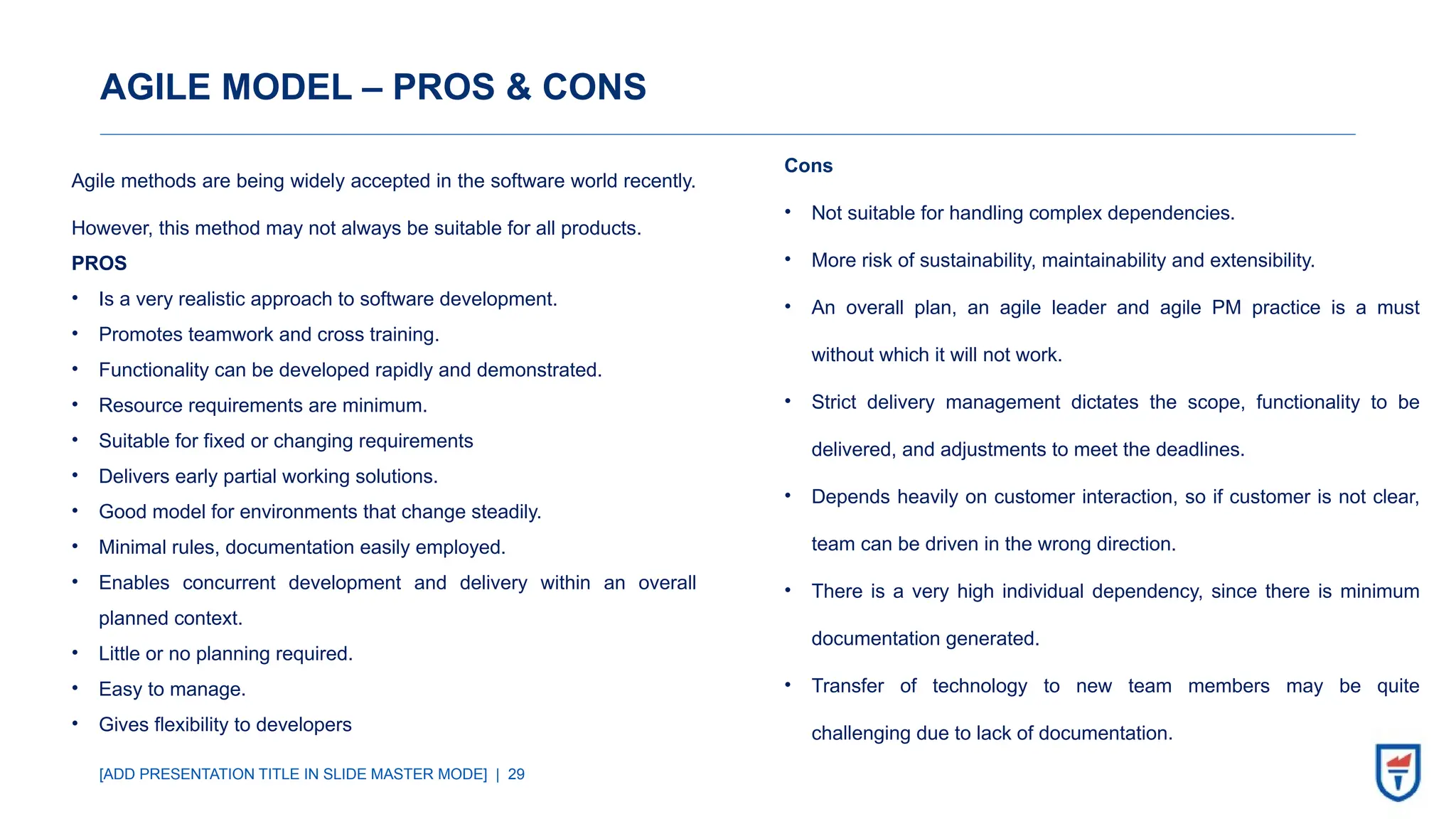 [ADD PRESENTATION TITLE IN SLIDE MASTER MODE] | 29
AGILE MODEL – PROS & CONS
Agile methods are being widely accepted in the software world recently.
However, this method may not always be suitable for all products.
PROS
• Is a very realistic approach to software development.
• Promotes teamwork and cross training.
• Functionality can be developed rapidly and demonstrated.
• Resource requirements are minimum.
• Suitable for fixed or changing requirements
• Delivers early partial working solutions.
• Good model for environments that change steadily.
• Minimal rules, documentation easily employed.
• Enables concurrent development and delivery within an overall
planned context.
• Little or no planning required.
• Easy to manage.
• Gives flexibility to developers
Cons
• Not suitable for handling complex dependencies.
• More risk of sustainability, maintainability and extensibility.
• An overall plan, an agile leader and agile PM practice is a must
without which it will not work.
• Strict delivery management dictates the scope, functionality to be
delivered, and adjustments to meet the deadlines.
• Depends heavily on customer interaction, so if customer is not clear,
team can be driven in the wrong direction.
• There is a very high individual dependency, since there is minimum
documentation generated.
• Transfer of technology to new team members may be quite
challenging due to lack of documentation.
 