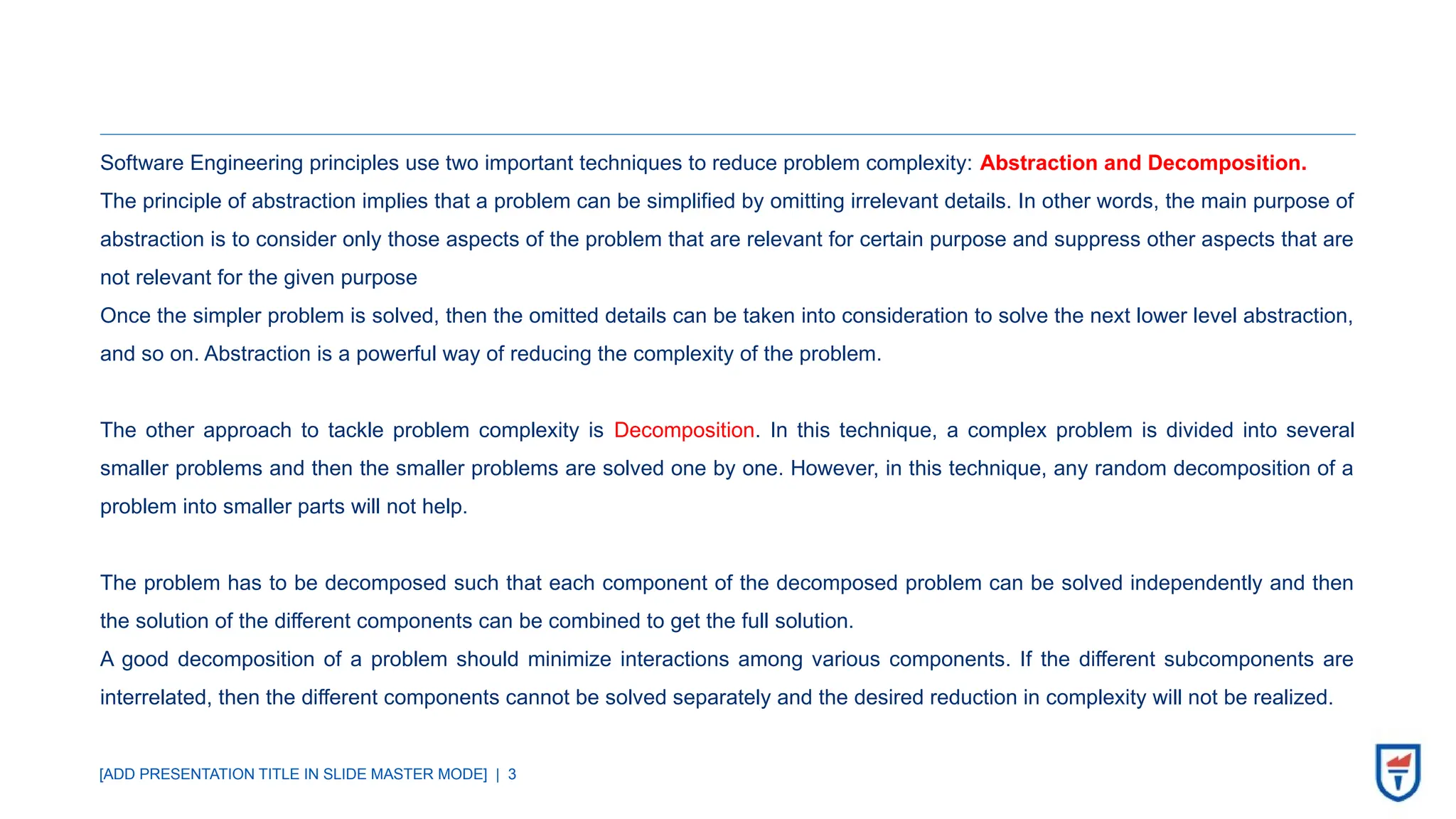 [ADD PRESENTATION TITLE IN SLIDE MASTER MODE] | 3
Software Engineering principles use two important techniques to reduce problem complexity: Abstraction and Decomposition.
The principle of abstraction implies that a problem can be simplified by omitting irrelevant details. In other words, the main purpose of
abstraction is to consider only those aspects of the problem that are relevant for certain purpose and suppress other aspects that are
not relevant for the given purpose
Once the simpler problem is solved, then the omitted details can be taken into consideration to solve the next lower level abstraction,
and so on. Abstraction is a powerful way of reducing the complexity of the problem.
The other approach to tackle problem complexity is Decomposition. In this technique, a complex problem is divided into several
smaller problems and then the smaller problems are solved one by one. However, in this technique, any random decomposition of a
problem into smaller parts will not help.
The problem has to be decomposed such that each component of the decomposed problem can be solved independently and then
the solution of the different components can be combined to get the full solution.
A good decomposition of a problem should minimize interactions among various components. If the different subcomponents are
interrelated, then the different components cannot be solved separately and the desired reduction in complexity will not be realized.
 