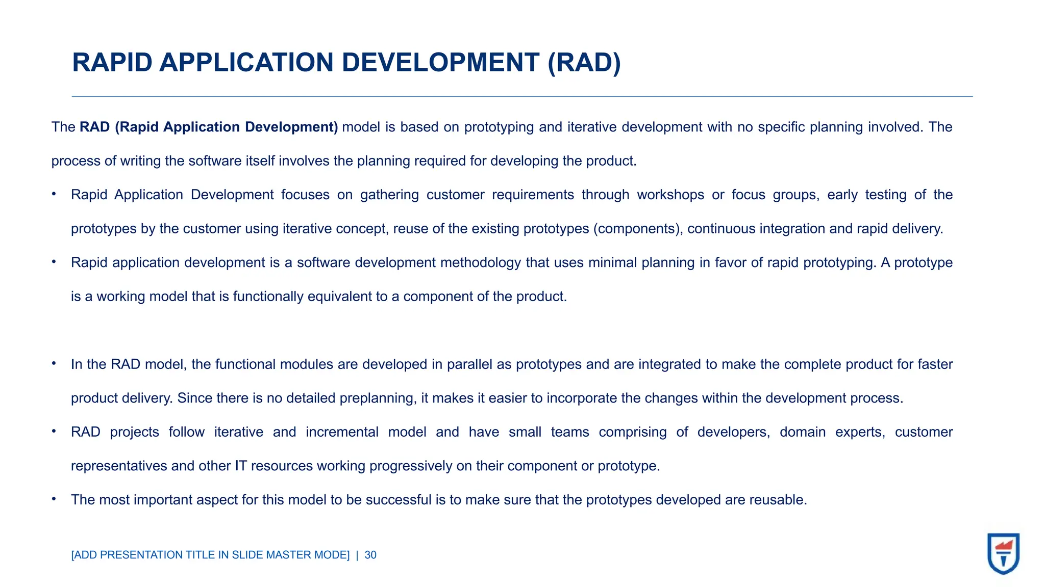 [ADD PRESENTATION TITLE IN SLIDE MASTER MODE] | 30
RAPID APPLICATION DEVELOPMENT (RAD)
The RAD (Rapid Application Development) model is based on prototyping and iterative development with no specific planning involved. The
process of writing the software itself involves the planning required for developing the product.
• Rapid Application Development focuses on gathering customer requirements through workshops or focus groups, early testing of the
prototypes by the customer using iterative concept, reuse of the existing prototypes (components), continuous integration and rapid delivery.
• Rapid application development is a software development methodology that uses minimal planning in favor of rapid prototyping. A prototype
is a working model that is functionally equivalent to a component of the product.
• In the RAD model, the functional modules are developed in parallel as prototypes and are integrated to make the complete product for faster
product delivery. Since there is no detailed preplanning, it makes it easier to incorporate the changes within the development process.
• RAD projects follow iterative and incremental model and have small teams comprising of developers, domain experts, customer
representatives and other IT resources working progressively on their component or prototype.
• The most important aspect for this model to be successful is to make sure that the prototypes developed are reusable.
 