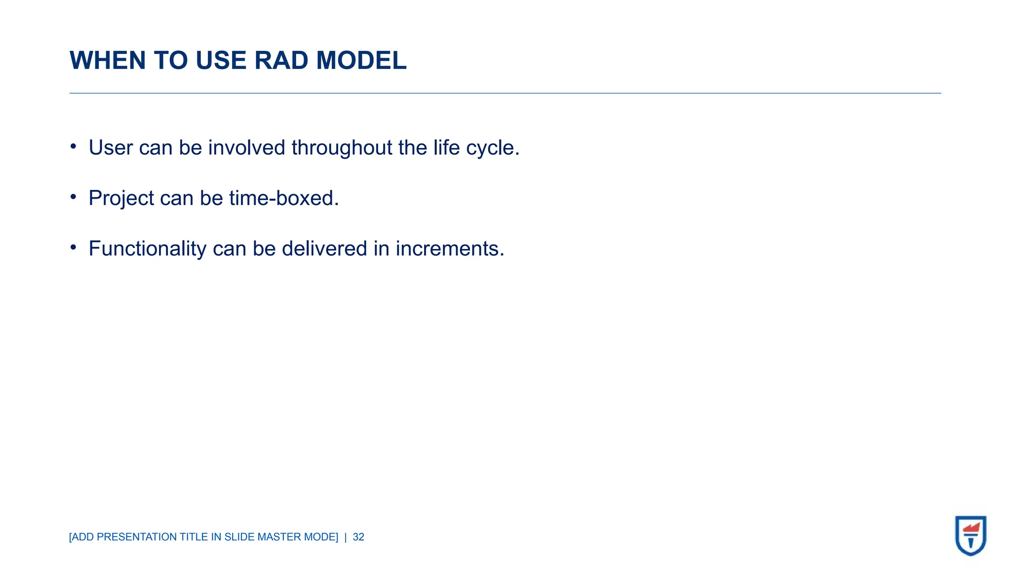 [ADD PRESENTATION TITLE IN SLIDE MASTER MODE] | 32
WHEN TO USE RAD MODEL
• User can be involved throughout the life cycle.
• Project can be time-boxed.
• Functionality can be delivered in increments.
 