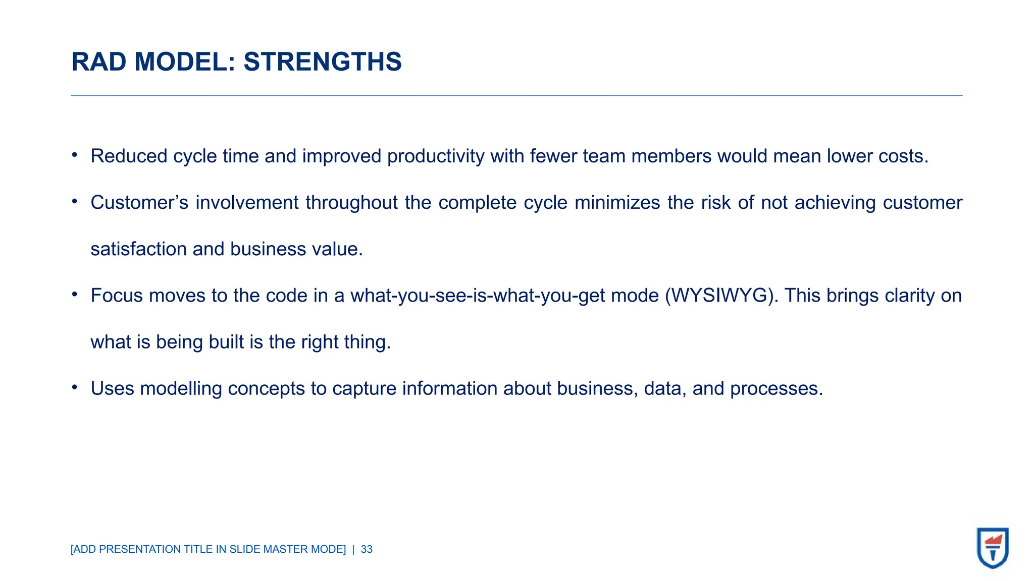 [ADD PRESENTATION TITLE IN SLIDE MASTER MODE] | 33
RAD MODEL: STRENGTHS
• Reduced cycle time and improved productivity with fewer team members would mean lower costs.
• Customer’s involvement throughout the complete cycle minimizes the risk of not achieving customer
satisfaction and business value.
• Focus moves to the code in a what-you-see-is-what-you-get mode (WYSIWYG). This brings clarity on
what is being built is the right thing.
• Uses modelling concepts to capture information about business, data, and processes.
 