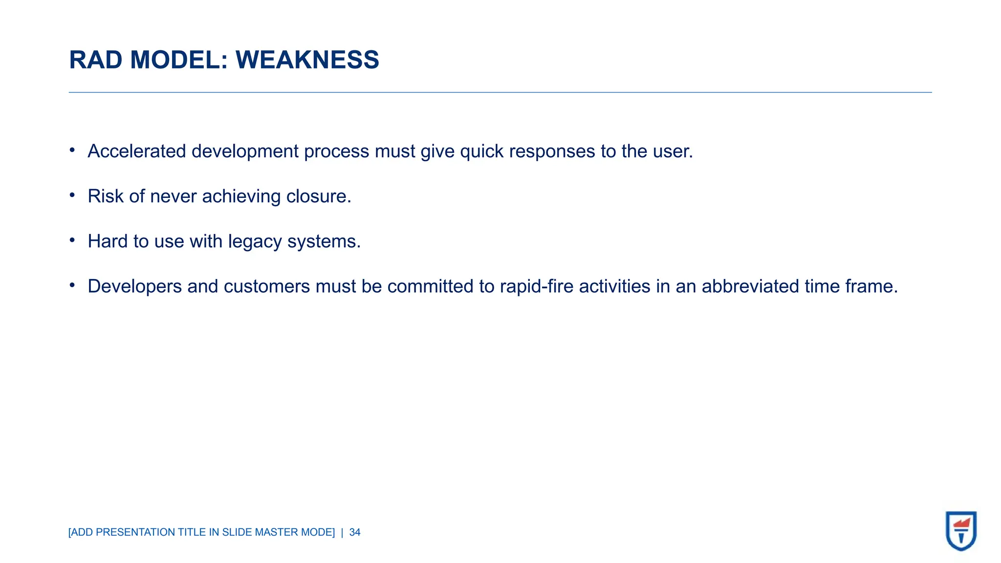 [ADD PRESENTATION TITLE IN SLIDE MASTER MODE] | 34
RAD MODEL: WEAKNESS
• Accelerated development process must give quick responses to the user.
• Risk of never achieving closure.
• Hard to use with legacy systems.
• Developers and customers must be committed to rapid-fire activities in an abbreviated time frame.
 