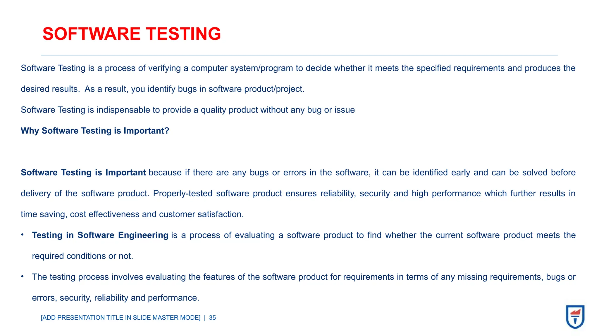 [ADD PRESENTATION TITLE IN SLIDE MASTER MODE] | 35
SOFTWARE TESTING
Software Testing is a process of verifying a computer system/program to decide whether it meets the specified requirements and produces the
desired results. As a result, you identify bugs in software product/project.
Software Testing is indispensable to provide a quality product without any bug or issue
Why Software Testing is Important?
Software Testing is Important because if there are any bugs or errors in the software, it can be identified early and can be solved before
delivery of the software product. Properly-tested software product ensures reliability, security and high performance which further results in
time saving, cost effectiveness and customer satisfaction.
• Testing in Software Engineering is a process of evaluating a software product to find whether the current software product meets the
required conditions or not.
• The testing process involves evaluating the features of the software product for requirements in terms of any missing requirements, bugs or
errors, security, reliability and performance.
 