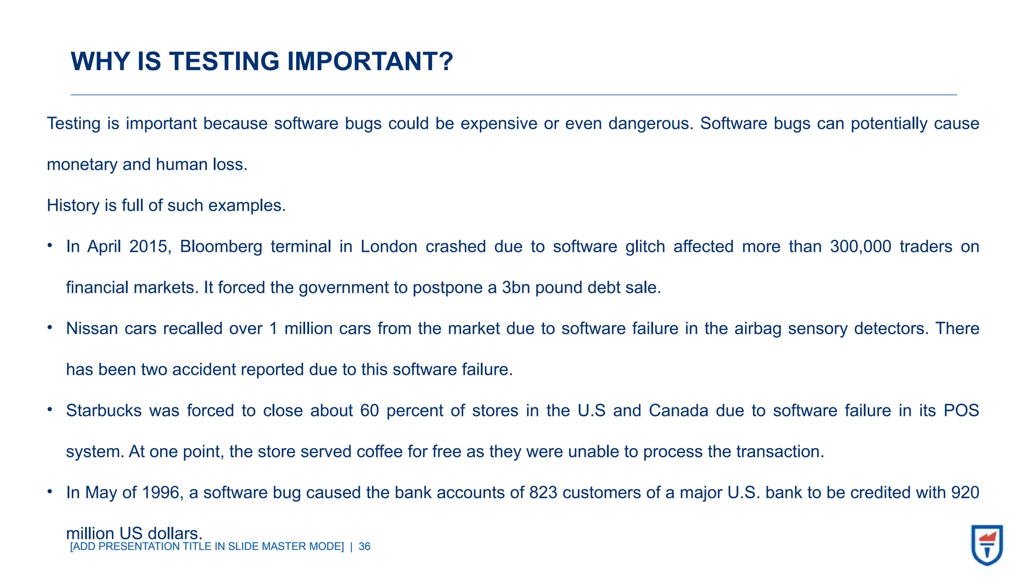 [ADD PRESENTATION TITLE IN SLIDE MASTER MODE] | 36
WHY IS TESTING IMPORTANT?
Testing is important because software bugs could be expensive or even dangerous. Software bugs can potentially cause
monetary and human loss.
History is full of such examples.
• In April 2015, Bloomberg terminal in London crashed due to software glitch affected more than 300,000 traders on
financial markets. It forced the government to postpone a 3bn pound debt sale.
• Nissan cars recalled over 1 million cars from the market due to software failure in the airbag sensory detectors. There
has been two accident reported due to this software failure.
• Starbucks was forced to close about 60 percent of stores in the U.S and Canada due to software failure in its POS
system. At one point, the store served coffee for free as they were unable to process the transaction.
• In May of 1996, a software bug caused the bank accounts of 823 customers of a major U.S. bank to be credited with 920
million US dollars.
 