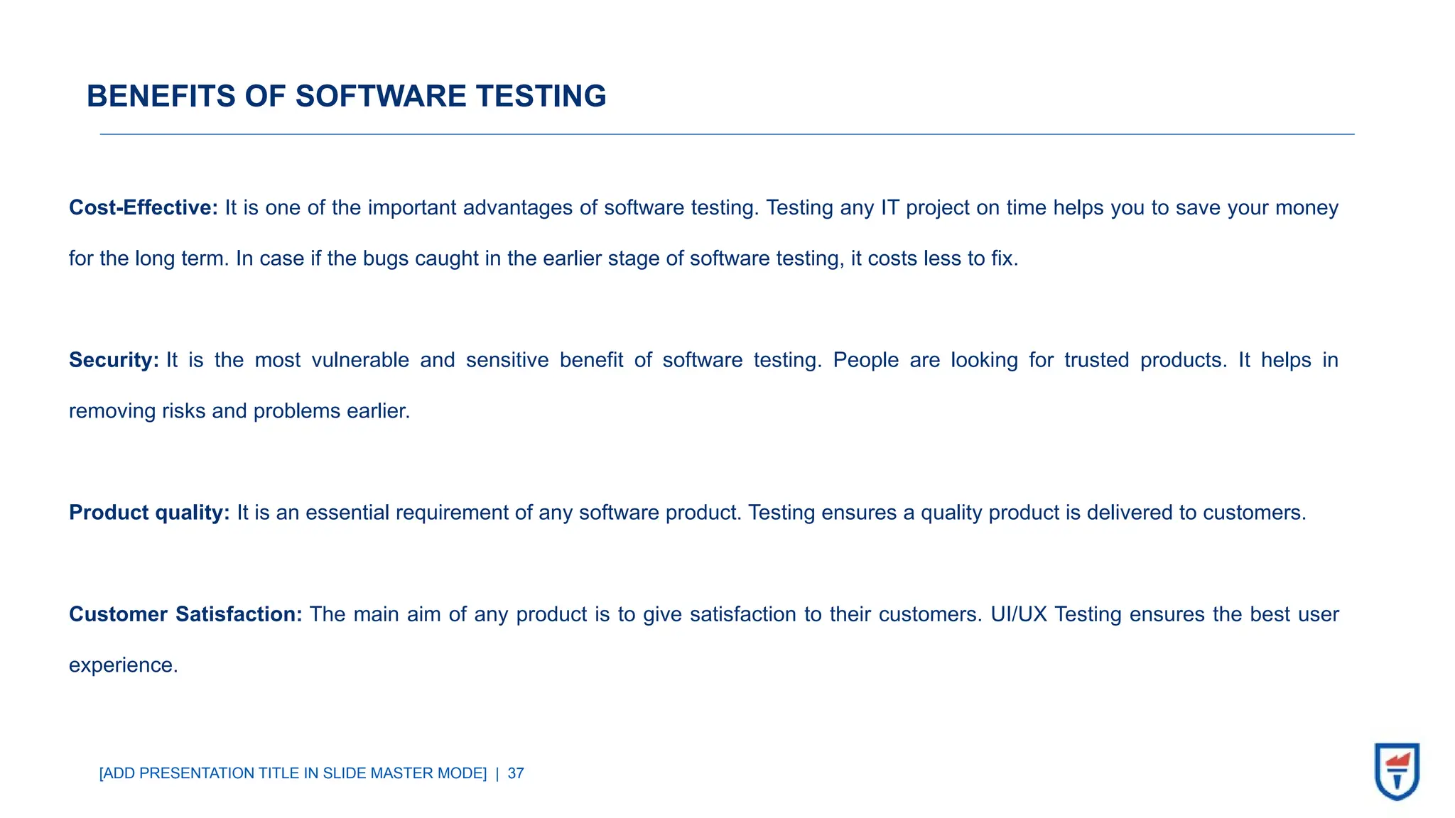 [ADD PRESENTATION TITLE IN SLIDE MASTER MODE] | 37
BENEFITS OF SOFTWARE TESTING
Cost-Effective: It is one of the important advantages of software testing. Testing any IT project on time helps you to save your money
for the long term. In case if the bugs caught in the earlier stage of software testing, it costs less to fix.
Security: It is the most vulnerable and sensitive benefit of software testing. People are looking for trusted products. It helps in
removing risks and problems earlier.
Product quality: It is an essential requirement of any software product. Testing ensures a quality product is delivered to customers.
Customer Satisfaction: The main aim of any product is to give satisfaction to their customers. UI/UX Testing ensures the best user
experience.
 