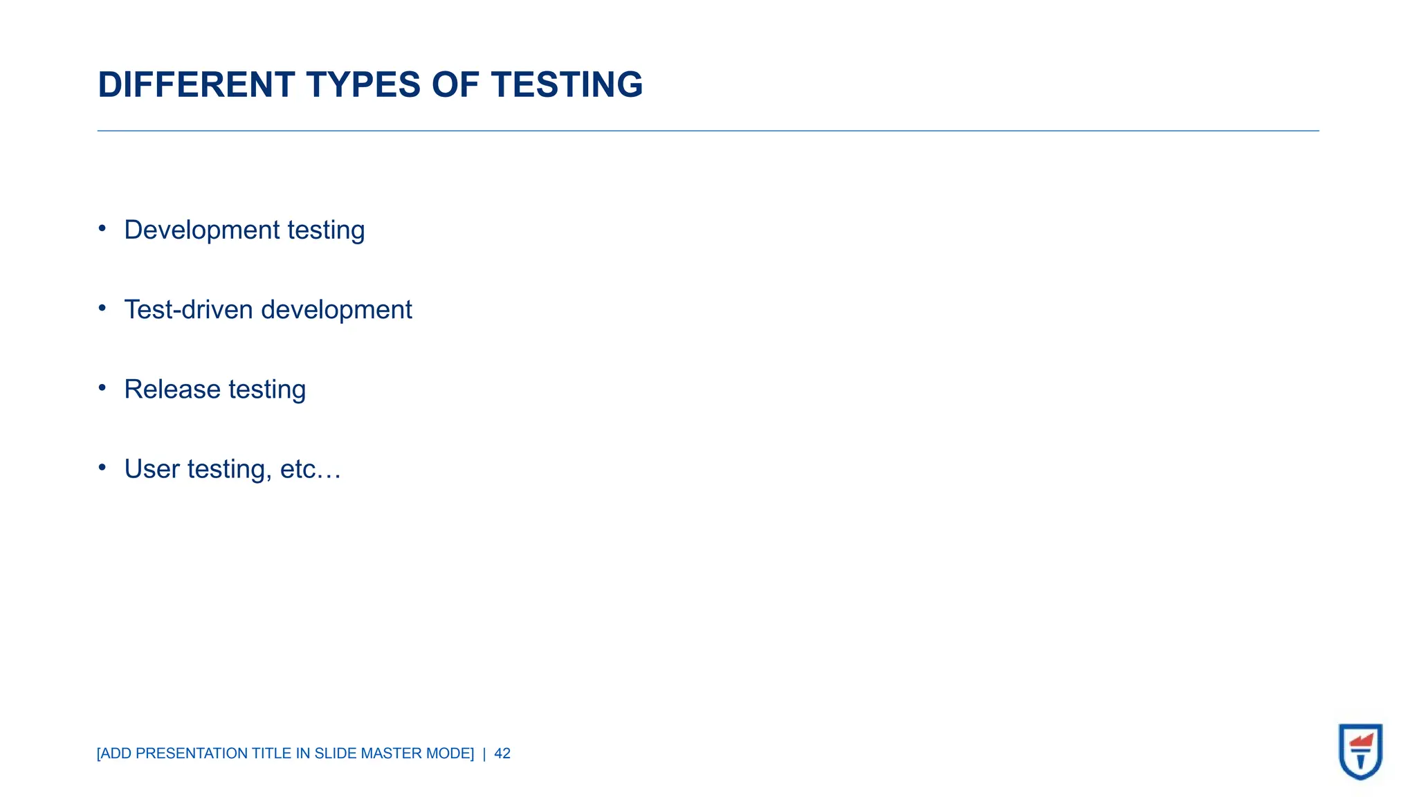[ADD PRESENTATION TITLE IN SLIDE MASTER MODE] | 42
DIFFERENT TYPES OF TESTING
• Development testing
• Test-driven development
• Release testing
• User testing, etc…
 
