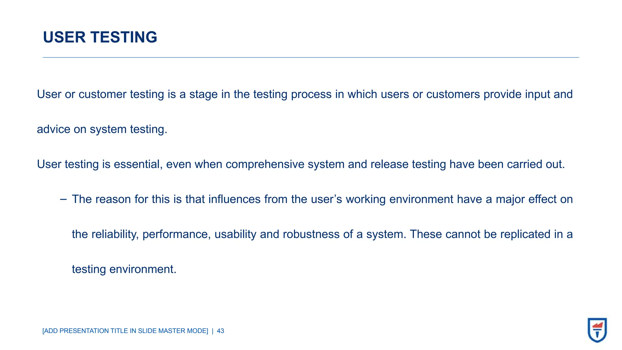 [ADD PRESENTATION TITLE IN SLIDE MASTER MODE] | 43
USER TESTING
User or customer testing is a stage in the testing process in which users or customers provide input and
advice on system testing.
User testing is essential, even when comprehensive system and release testing have been carried out.
‒ The reason for this is that influences from the user’s working environment have a major effect on
the reliability, performance, usability and robustness of a system. These cannot be replicated in a
testing environment.
 