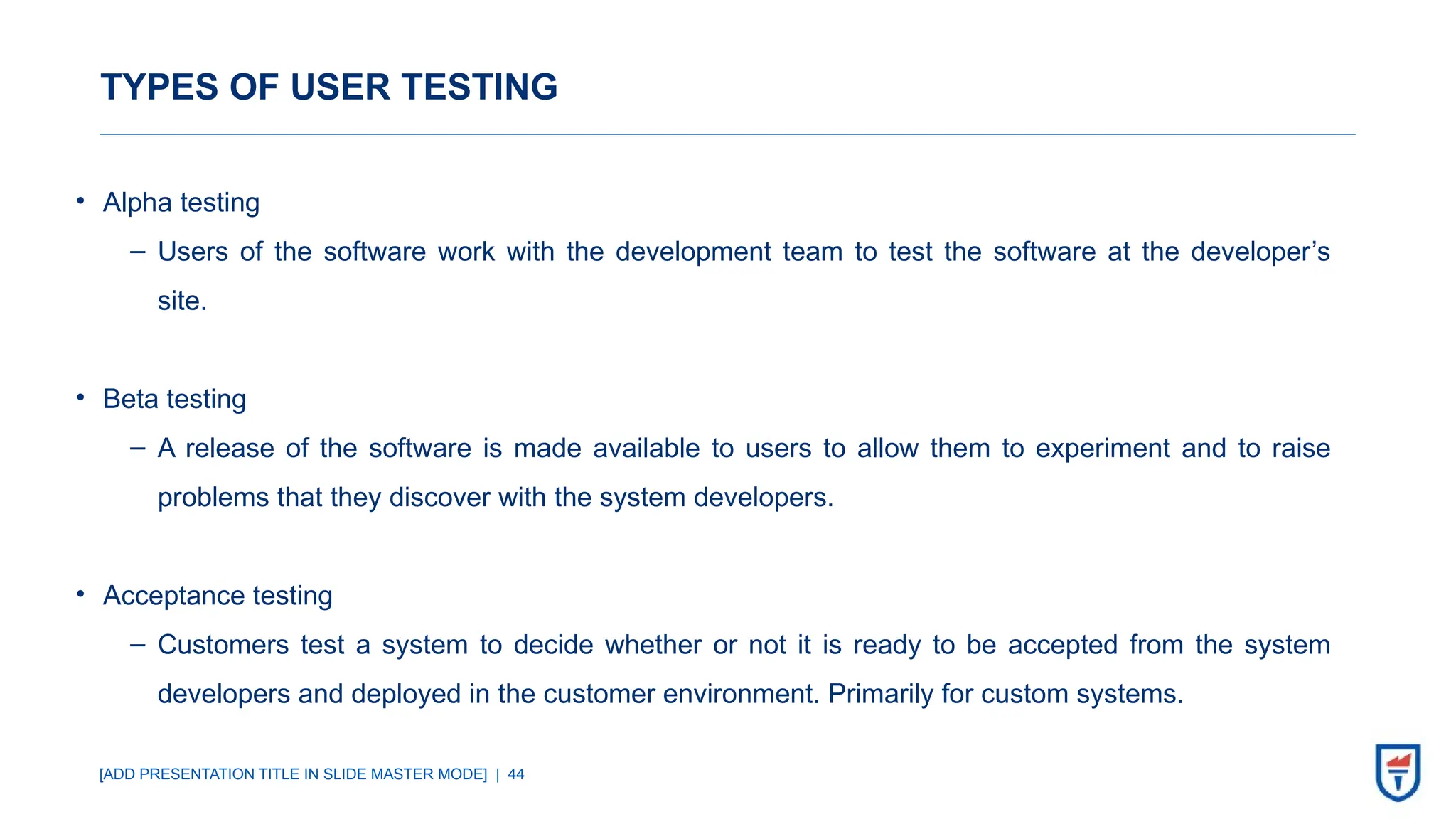 [ADD PRESENTATION TITLE IN SLIDE MASTER MODE] | 44
TYPES OF USER TESTING
• Alpha testing
‒ Users of the software work with the development team to test the software at the developer’s
site.
• Beta testing
‒ A release of the software is made available to users to allow them to experiment and to raise
problems that they discover with the system developers.
• Acceptance testing
‒ Customers test a system to decide whether or not it is ready to be accepted from the system
developers and deployed in the customer environment. Primarily for custom systems.
 