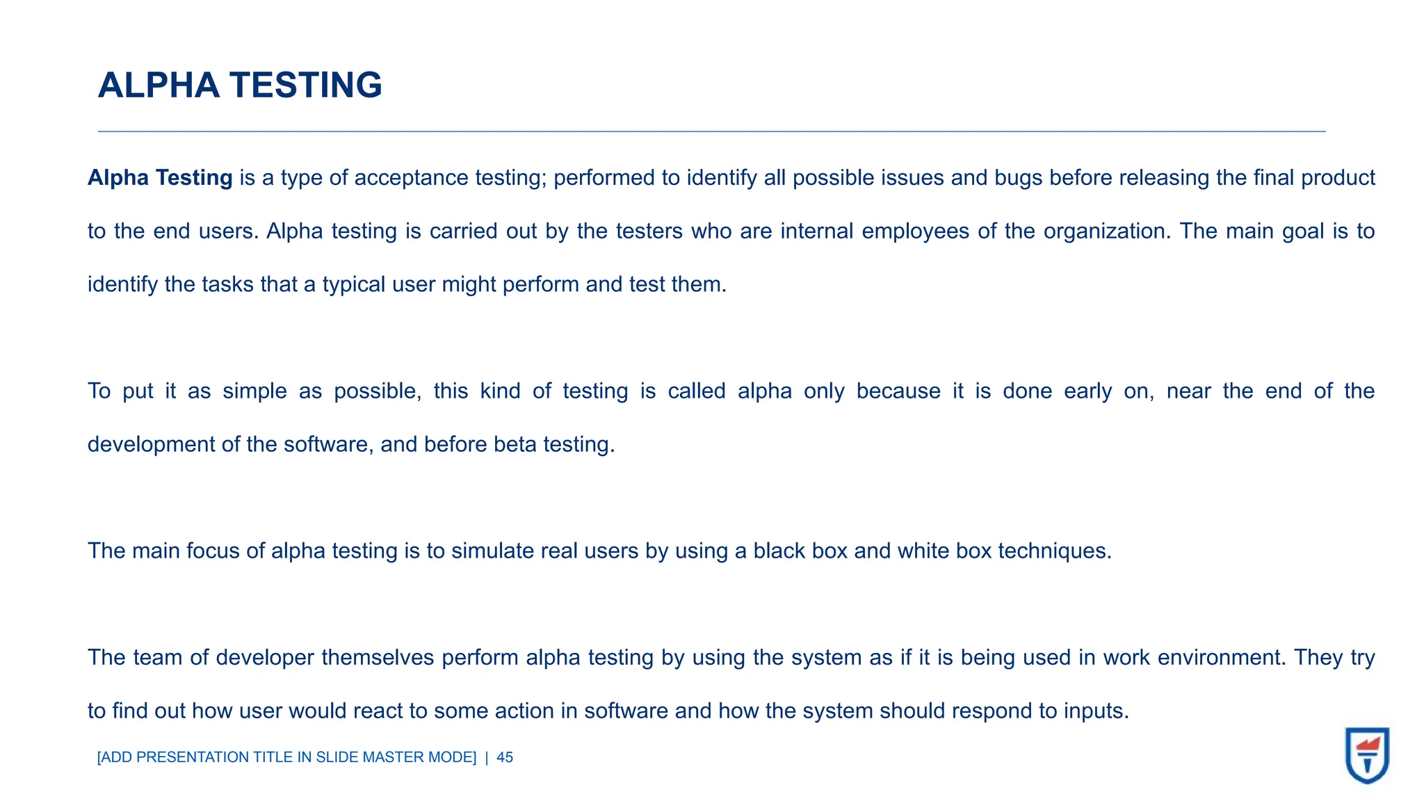 [ADD PRESENTATION TITLE IN SLIDE MASTER MODE] | 45
ALPHA TESTING
Alpha Testing is a type of acceptance testing; performed to identify all possible issues and bugs before releasing the final product
to the end users. Alpha testing is carried out by the testers who are internal employees of the organization. The main goal is to
identify the tasks that a typical user might perform and test them.
To put it as simple as possible, this kind of testing is called alpha only because it is done early on, near the end of the
development of the software, and before beta testing.
The main focus of alpha testing is to simulate real users by using a black box and white box techniques.
The team of developer themselves perform alpha testing by using the system as if it is being used in work environment. They try
to find out how user would react to some action in software and how the system should respond to inputs.
 