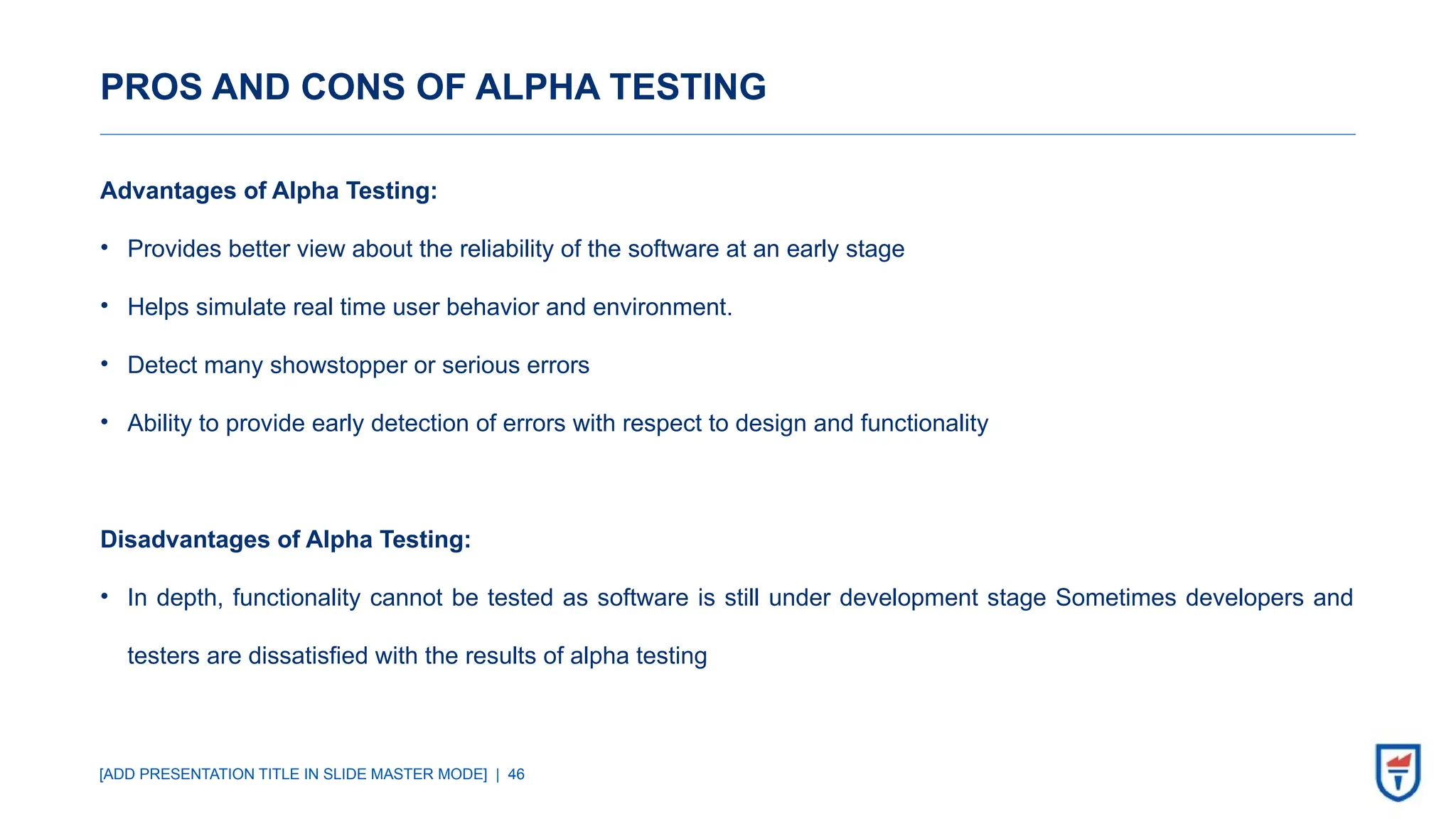 [ADD PRESENTATION TITLE IN SLIDE MASTER MODE] | 46
PROS AND CONS OF ALPHA TESTING
Advantages of Alpha Testing:
• Provides better view about the reliability of the software at an early stage
• Helps simulate real time user behavior and environment.
• Detect many showstopper or serious errors
• Ability to provide early detection of errors with respect to design and functionality
Disadvantages of Alpha Testing:
• In depth, functionality cannot be tested as software is still under development stage Sometimes developers and
testers are dissatisfied with the results of alpha testing
 