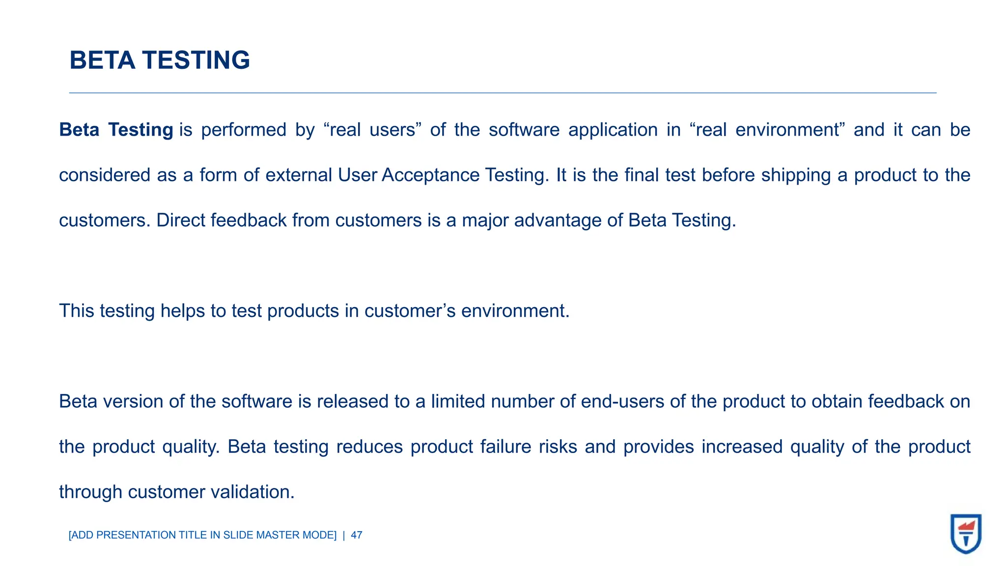 [ADD PRESENTATION TITLE IN SLIDE MASTER MODE] | 47
BETA TESTING
Beta Testing is performed by “real users” of the software application in “real environment” and it can be
considered as a form of external User Acceptance Testing. It is the final test before shipping a product to the
customers. Direct feedback from customers is a major advantage of Beta Testing.
This testing helps to test products in customer’s environment.
Beta version of the software is released to a limited number of end-users of the product to obtain feedback on
the product quality. Beta testing reduces product failure risks and provides increased quality of the product
through customer validation.
 