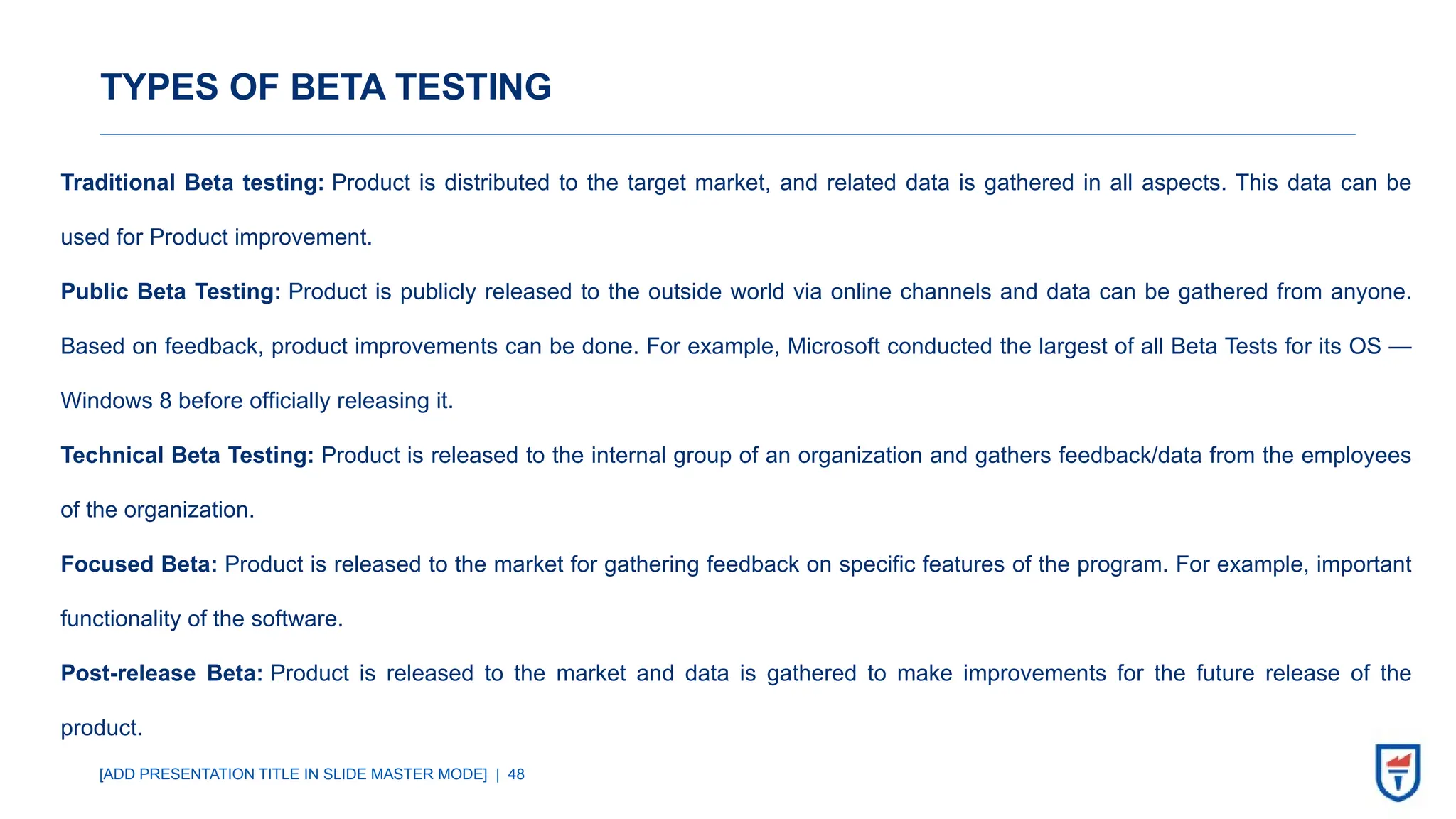 [ADD PRESENTATION TITLE IN SLIDE MASTER MODE] | 48
TYPES OF BETA TESTING
Traditional Beta testing: Product is distributed to the target market, and related data is gathered in all aspects. This data can be
used for Product improvement.
Public Beta Testing: Product is publicly released to the outside world via online channels and data can be gathered from anyone.
Based on feedback, product improvements can be done. For example, Microsoft conducted the largest of all Beta Tests for its OS —
Windows 8 before officially releasing it.
Technical Beta Testing: Product is released to the internal group of an organization and gathers feedback/data from the employees
of the organization.
Focused Beta: Product is released to the market for gathering feedback on specific features of the program. For example, important
functionality of the software.
Post-release Beta: Product is released to the market and data is gathered to make improvements for the future release of the
product.
 