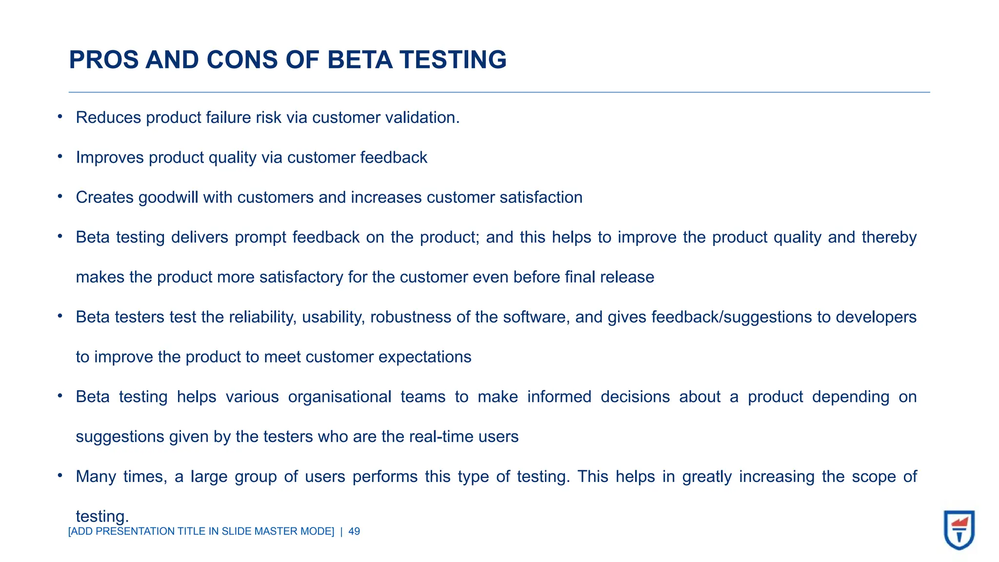 [ADD PRESENTATION TITLE IN SLIDE MASTER MODE] | 49
PROS AND CONS OF BETA TESTING
• Reduces product failure risk via customer validation.
• Improves product quality via customer feedback
• Creates goodwill with customers and increases customer satisfaction
• Beta testing delivers prompt feedback on the product; and this helps to improve the product quality and thereby
makes the product more satisfactory for the customer even before final release
• Beta testers test the reliability, usability, robustness of the software, and gives feedback/suggestions to developers
to improve the product to meet customer expectations
• Beta testing helps various organisational teams to make informed decisions about a product depending on
suggestions given by the testers who are the real-time users
• Many times, a large group of users performs this type of testing. This helps in greatly increasing the scope of
testing.
 