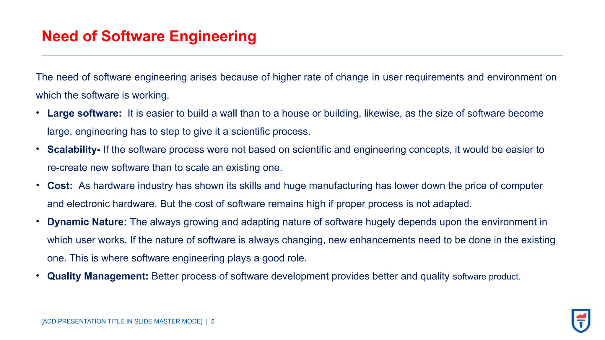 [ADD PRESENTATION TITLE IN SLIDE MASTER MODE] | 5
Need of Software Engineering
The need of software engineering arises because of higher rate of change in user requirements and environment on
which the software is working.
• Large software: It is easier to build a wall than to a house or building, likewise, as the size of software become
large, engineering has to step to give it a scientific process.
• Scalability- If the software process were not based on scientific and engineering concepts, it would be easier to
re-create new software than to scale an existing one.
• Cost: As hardware industry has shown its skills and huge manufacturing has lower down the price of computer
and electronic hardware. But the cost of software remains high if proper process is not adapted.
• Dynamic Nature: The always growing and adapting nature of software hugely depends upon the environment in
which user works. If the nature of software is always changing, new enhancements need to be done in the existing
one. This is where software engineering plays a good role.
• Quality Management: Better process of software development provides better and quality software product.
 