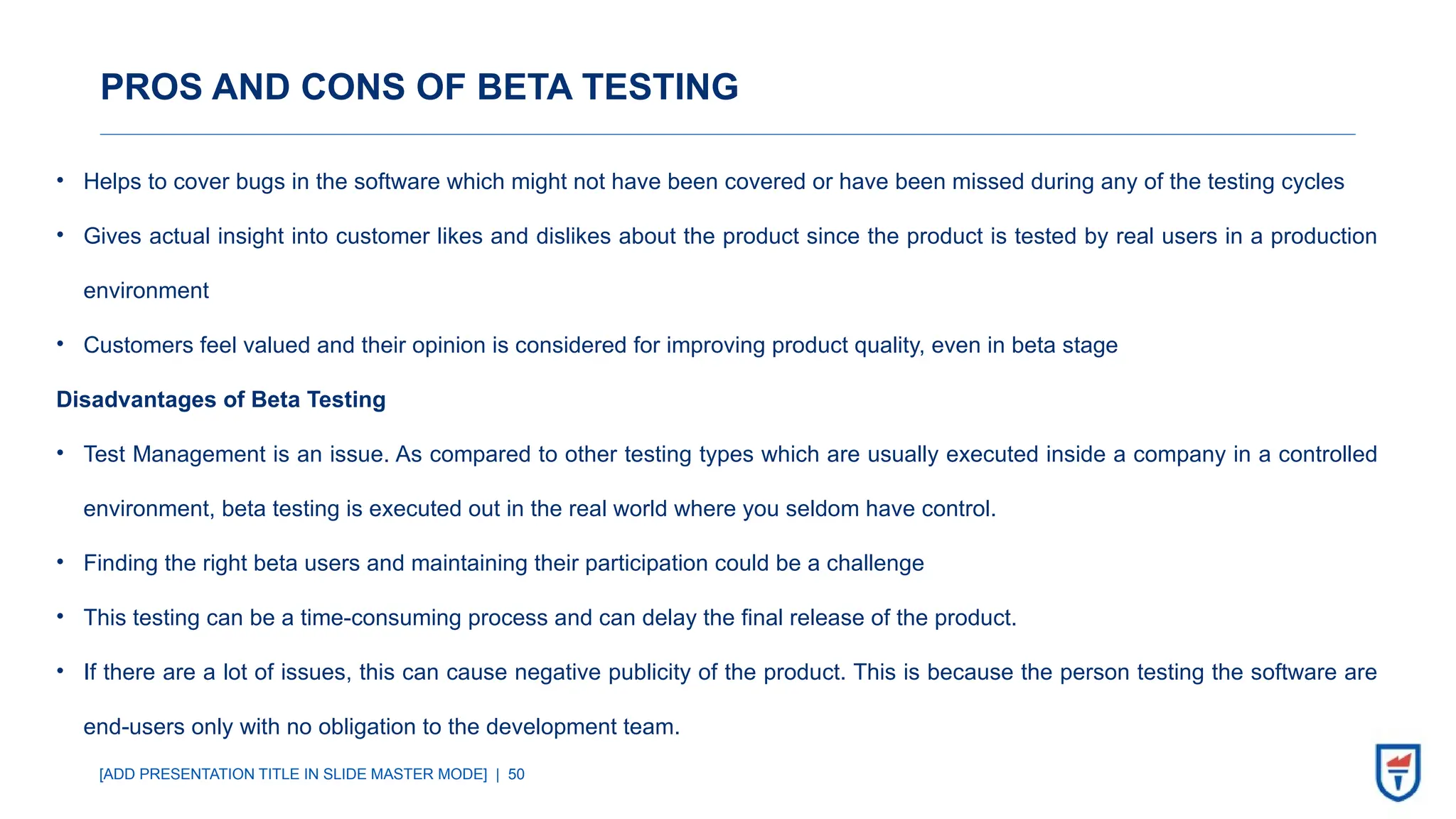 [ADD PRESENTATION TITLE IN SLIDE MASTER MODE] | 50
PROS AND CONS OF BETA TESTING
• Helps to cover bugs in the software which might not have been covered or have been missed during any of the testing cycles
• Gives actual insight into customer likes and dislikes about the product since the product is tested by real users in a production
environment
• Customers feel valued and their opinion is considered for improving product quality, even in beta stage
Disadvantages of Beta Testing
• Test Management is an issue. As compared to other testing types which are usually executed inside a company in a controlled
environment, beta testing is executed out in the real world where you seldom have control.
• Finding the right beta users and maintaining their participation could be a challenge
• This testing can be a time-consuming process and can delay the final release of the product.
• If there are a lot of issues, this can cause negative publicity of the product. This is because the person testing the software are
end-users only with no obligation to the development team.
 