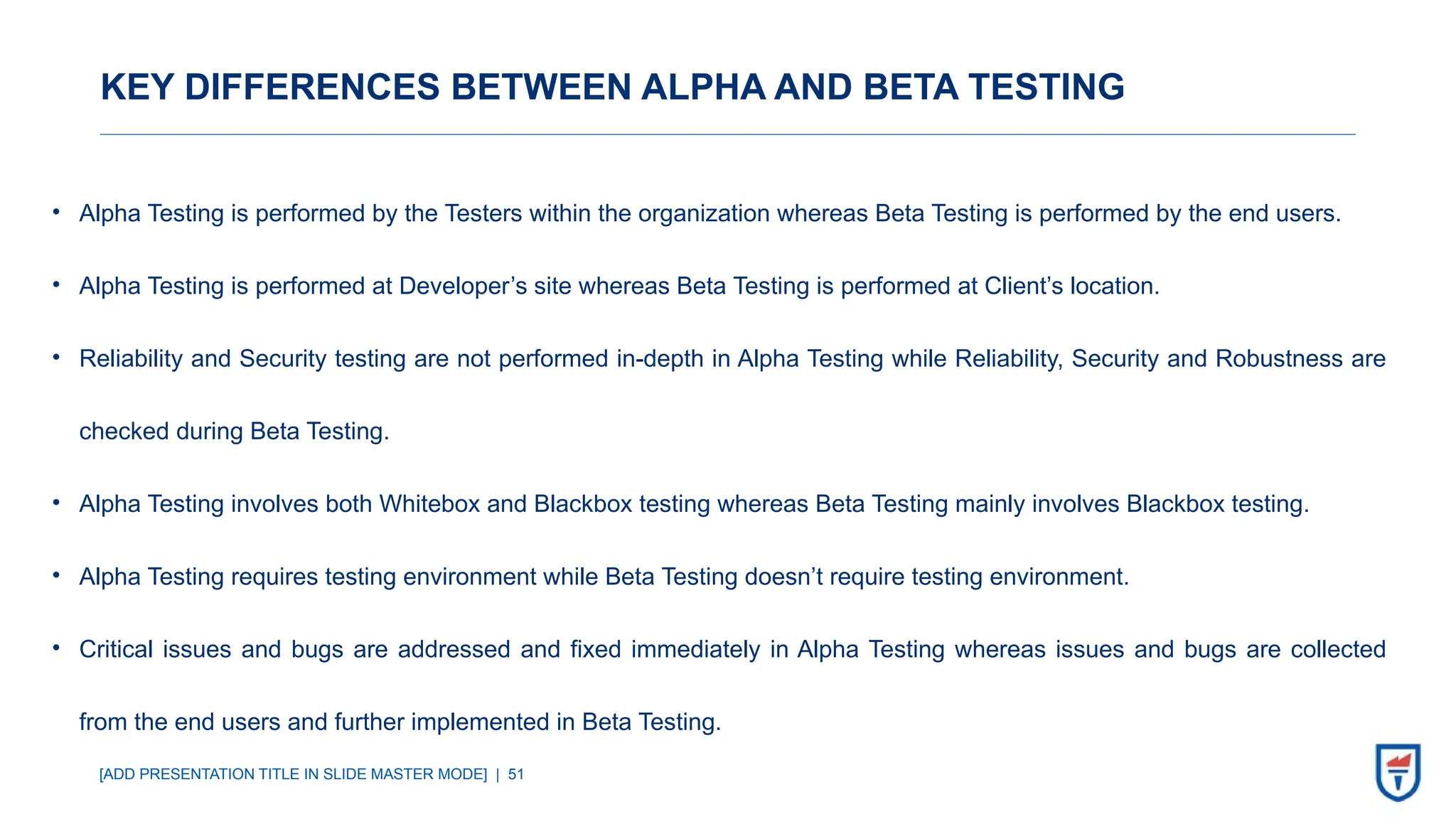 [ADD PRESENTATION TITLE IN SLIDE MASTER MODE] | 51
KEY DIFFERENCES BETWEEN ALPHA AND BETA TESTING
• Alpha Testing is performed by the Testers within the organization whereas Beta Testing is performed by the end users.
• Alpha Testing is performed at Developer’s site whereas Beta Testing is performed at Client’s location.
• Reliability and Security testing are not performed in-depth in Alpha Testing while Reliability, Security and Robustness are
checked during Beta Testing.
• Alpha Testing involves both Whitebox and Blackbox testing whereas Beta Testing mainly involves Blackbox testing.
• Alpha Testing requires testing environment while Beta Testing doesn’t require testing environment.
• Critical issues and bugs are addressed and fixed immediately in Alpha Testing whereas issues and bugs are collected
from the end users and further implemented in Beta Testing.
 