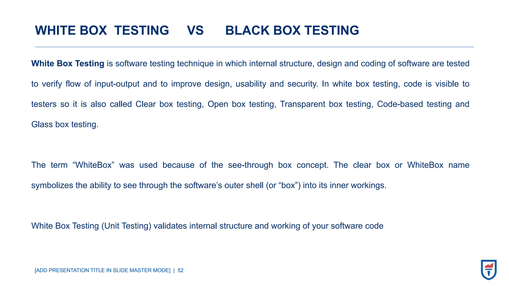 [ADD PRESENTATION TITLE IN SLIDE MASTER MODE] | 52
WHITE BOX TESTING VS BLACK BOX TESTING
White Box Testing is software testing technique in which internal structure, design and coding of software are tested
to verify flow of input-output and to improve design, usability and security. In white box testing, code is visible to
testers so it is also called Clear box testing, Open box testing, Transparent box testing, Code-based testing and
Glass box testing.
The term “WhiteBox” was used because of the see-through box concept. The clear box or WhiteBox name
symbolizes the ability to see through the software’s outer shell (or “box”) into its inner workings.
White Box Testing (Unit Testing) validates internal structure and working of your software code
 