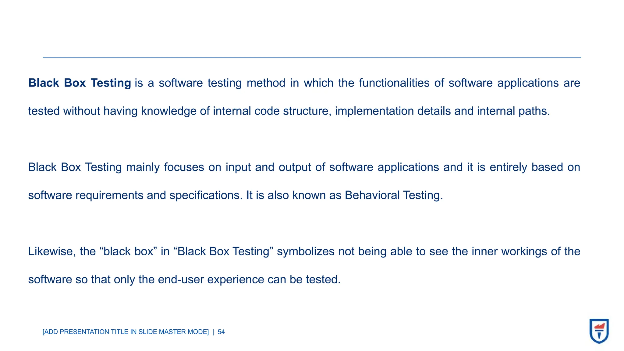 [ADD PRESENTATION TITLE IN SLIDE MASTER MODE] | 54
Black Box Testing is a software testing method in which the functionalities of software applications are
tested without having knowledge of internal code structure, implementation details and internal paths.
Black Box Testing mainly focuses on input and output of software applications and it is entirely based on
software requirements and specifications. It is also known as Behavioral Testing.
Likewise, the “black box” in “Black Box Testing” symbolizes not being able to see the inner workings of the
software so that only the end-user experience can be tested.
 