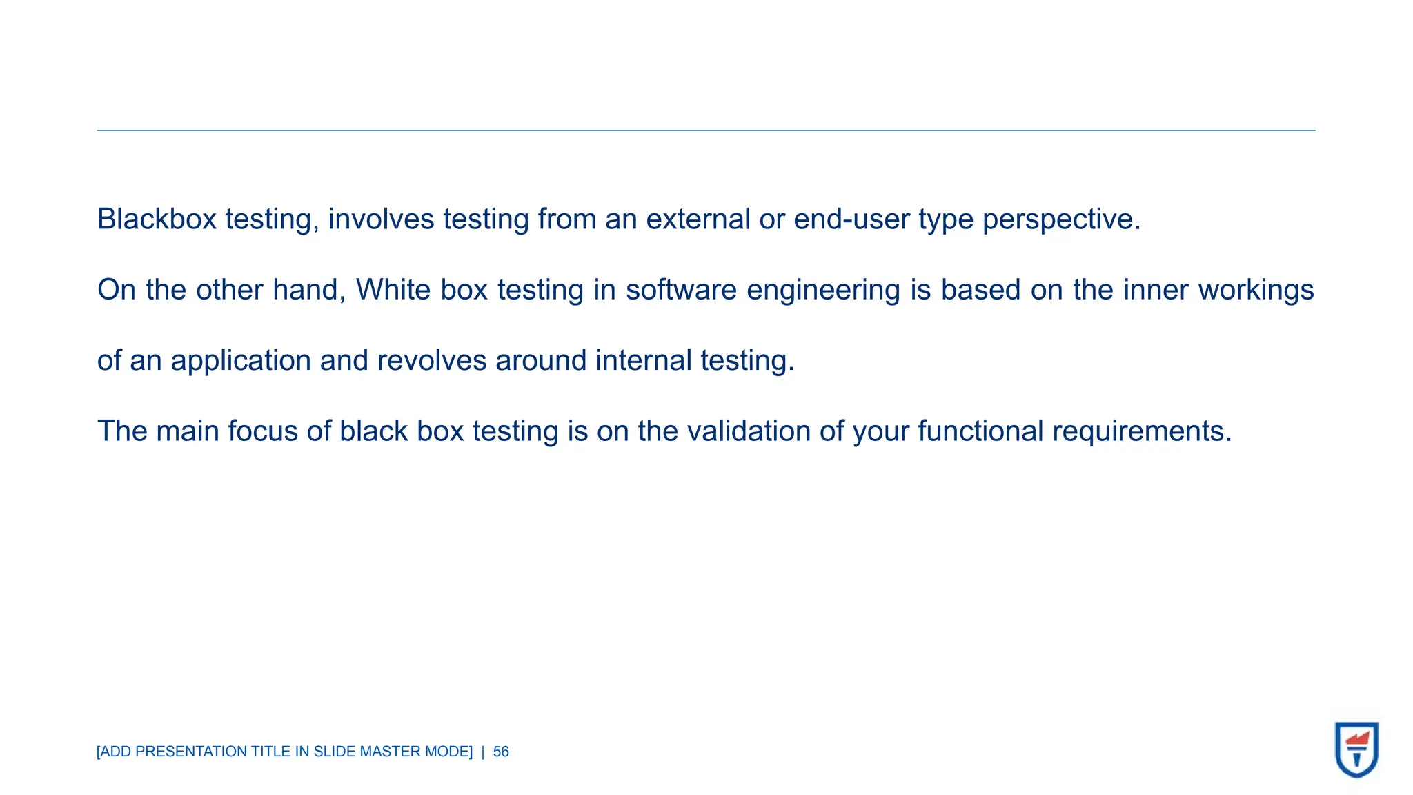 [ADD PRESENTATION TITLE IN SLIDE MASTER MODE] | 56
Blackbox testing, involves testing from an external or end-user type perspective.
On the other hand, White box testing in software engineering is based on the inner workings
of an application and revolves around internal testing.
The main focus of black box testing is on the validation of your functional requirements.
 