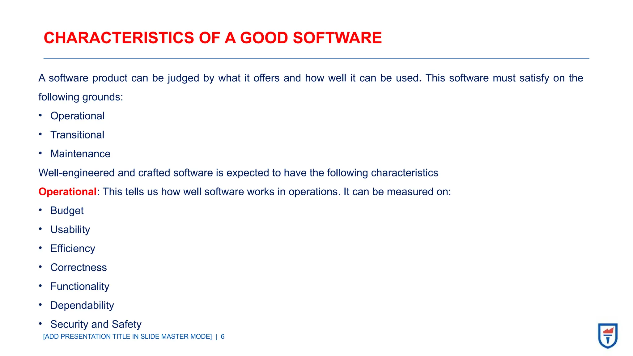 [ADD PRESENTATION TITLE IN SLIDE MASTER MODE] | 6
CHARACTERISTICS OF A GOOD SOFTWARE
A software product can be judged by what it offers and how well it can be used. This software must satisfy on the
following grounds:
• Operational
• Transitional
• Maintenance
Well-engineered and crafted software is expected to have the following characteristics
Operational: This tells us how well software works in operations. It can be measured on:
• Budget
• Usability
• Efficiency
• Correctness
• Functionality
• Dependability
• Security and Safety
 