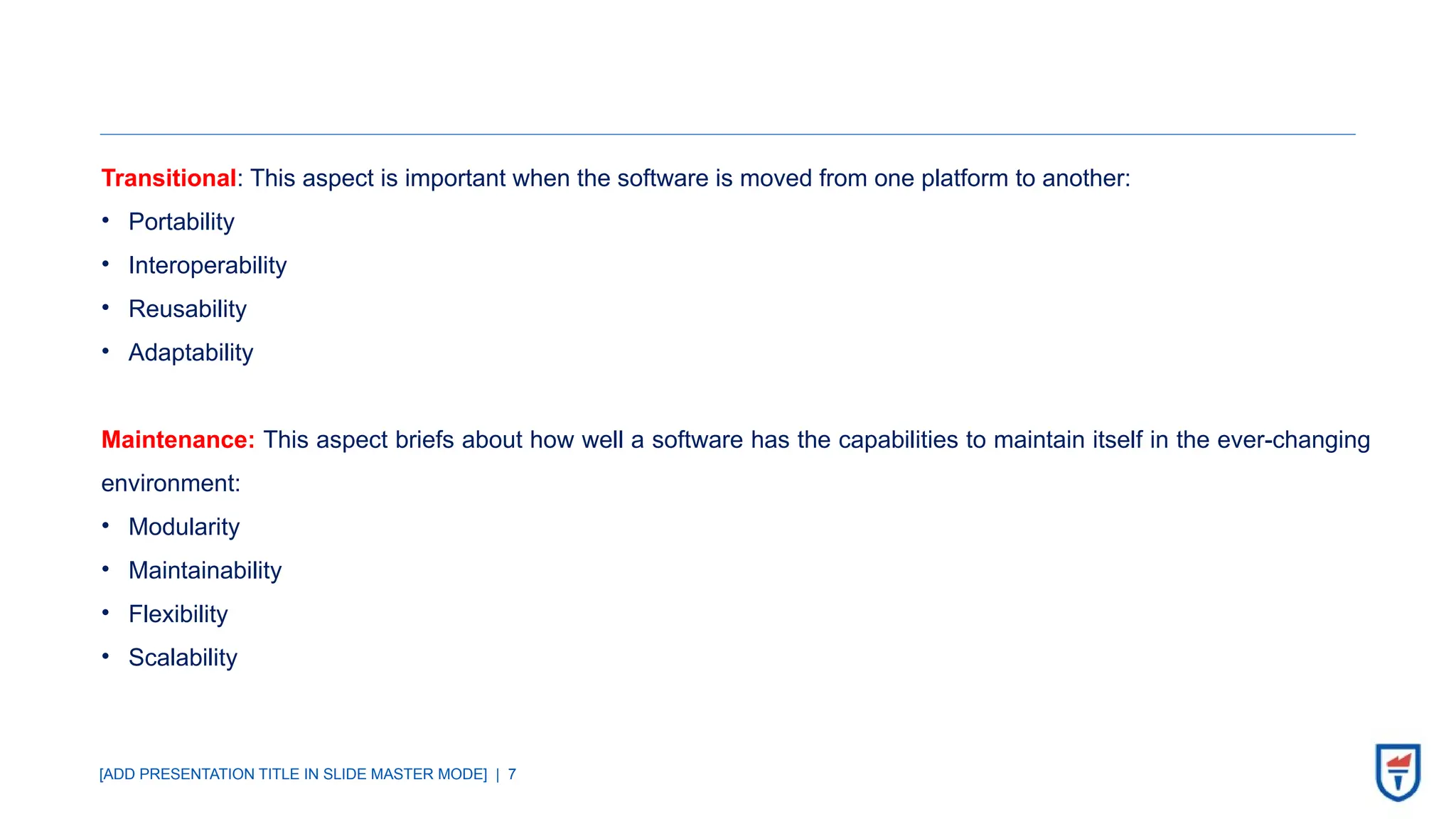 [ADD PRESENTATION TITLE IN SLIDE MASTER MODE] | 7
Transitional: This aspect is important when the software is moved from one platform to another:
• Portability
• Interoperability
• Reusability
• Adaptability
Maintenance: This aspect briefs about how well a software has the capabilities to maintain itself in the ever-changing
environment:
• Modularity
• Maintainability
• Flexibility
• Scalability
 