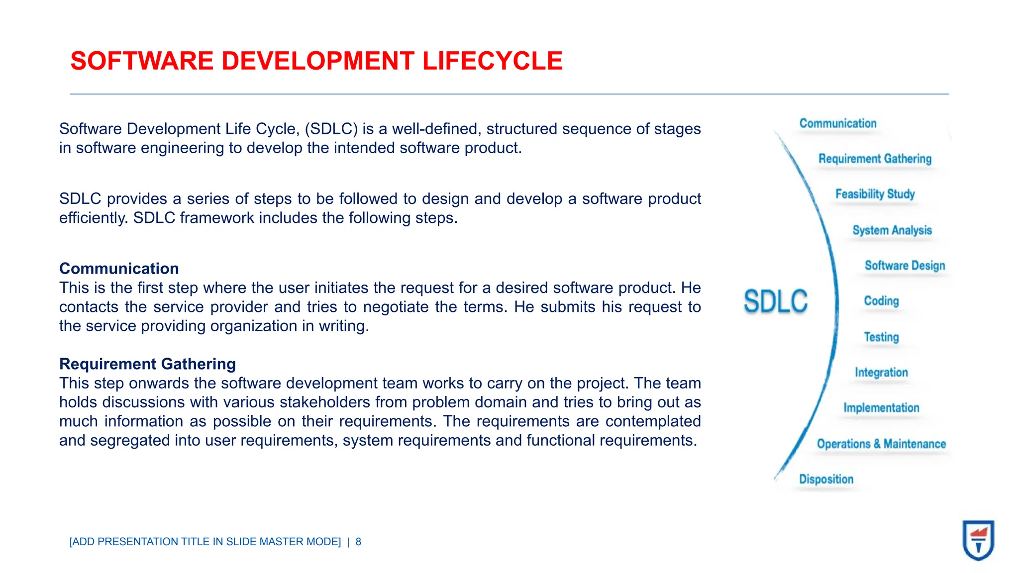 [ADD PRESENTATION TITLE IN SLIDE MASTER MODE] | 8
SOFTWARE DEVELOPMENT LIFECYCLE
Software Development Life Cycle, (SDLC) is a well-defined, structured sequence of stages
in software engineering to develop the intended software product.
SDLC provides a series of steps to be followed to design and develop a software product
efficiently. SDLC framework includes the following steps.
Communication
This is the first step where the user initiates the request for a desired software product. He
contacts the service provider and tries to negotiate the terms. He submits his request to
the service providing organization in writing.
Requirement Gathering
This step onwards the software development team works to carry on the project. The team
holds discussions with various stakeholders from problem domain and tries to bring out as
much information as possible on their requirements. The requirements are contemplated
and segregated into user requirements, system requirements and functional requirements.
 