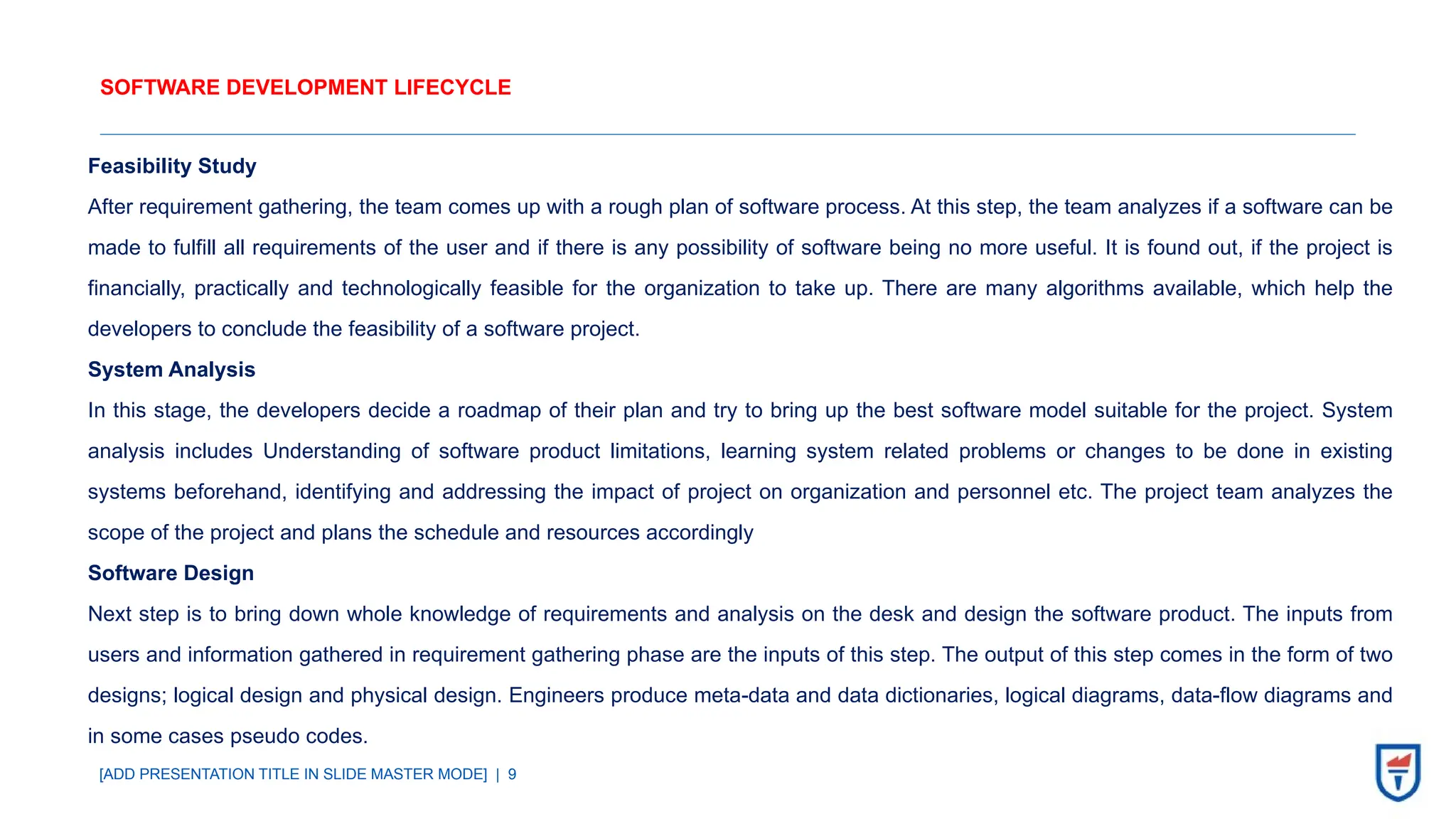 [ADD PRESENTATION TITLE IN SLIDE MASTER MODE] | 9
SOFTWARE DEVELOPMENT LIFECYCLE
Feasibility Study
After requirement gathering, the team comes up with a rough plan of software process. At this step, the team analyzes if a software can be
made to fulfill all requirements of the user and if there is any possibility of software being no more useful. It is found out, if the project is
financially, practically and technologically feasible for the organization to take up. There are many algorithms available, which help the
developers to conclude the feasibility of a software project.
System Analysis
In this stage, the developers decide a roadmap of their plan and try to bring up the best software model suitable for the project. System
analysis includes Understanding of software product limitations, learning system related problems or changes to be done in existing
systems beforehand, identifying and addressing the impact of project on organization and personnel etc. The project team analyzes the
scope of the project and plans the schedule and resources accordingly
Software Design
Next step is to bring down whole knowledge of requirements and analysis on the desk and design the software product. The inputs from
users and information gathered in requirement gathering phase are the inputs of this step. The output of this step comes in the form of two
designs; logical design and physical design. Engineers produce meta-data and data dictionaries, logical diagrams, data-flow diagrams and
in some cases pseudo codes.
 