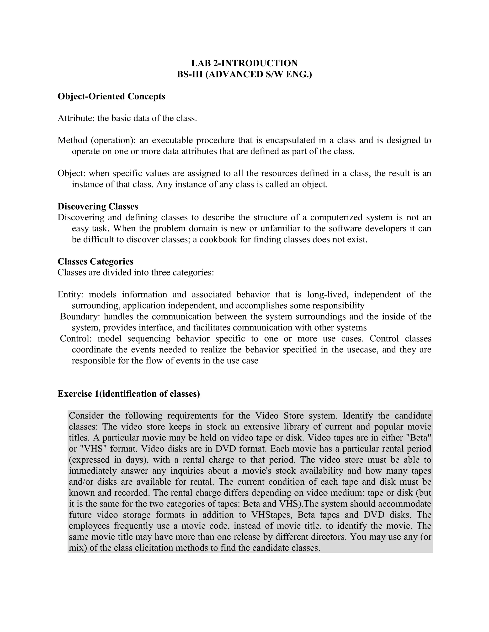 LAB 2-INTRODUCTION
                                 BS-III (ADVANCED S/W ENG.)

Object-Oriented Concepts

Attribute: the basic data of the class.

Method (operation): an executable procedure that is encapsulated in a class and is designed to
   operate on one or more data attributes that are defined as part of the class.

Object: when specific values are assigned to all the resources defined in a class, the result is an
   instance of that class. Any instance of any class is called an object.

Discovering Classes
Discovering and defining classes to describe the structure of a computerized system is not an
   easy task. When the problem domain is new or unfamiliar to the software developers it can
   be difficult to discover classes; a cookbook for finding classes does not exist.

Classes Categories
Classes are divided into three categories:

Entity: models information and associated behavior that is long-lived, independent of the
   surrounding, application independent, and accomplishes some responsibility
Boundary: handles the communication between the system surroundings and the inside of the
   system, provides interface, and facilitates communication with other systems
Control: model sequencing behavior specific to one or more use cases. Control classes
   coordinate the events needed to realize the behavior specified in the usecase, and they are
   responsible for the flow of events in the use case


Exercise 1(identification of classes)

   Consider the following requirements for the Video Store system. Identify the candidate
   classes: The video store keeps in stock an extensive library of current and popular movie
   titles. A particular movie may be held on video tape or disk. Video tapes are in either "Beta"
   or "VHS" format. Video disks are in DVD format. Each movie has a particular rental period
   (expressed in days), with a rental charge to that period. The video store must be able to
   immediately answer any inquiries about a movie's stock availability and how many tapes
   and/or disks are available for rental. The current condition of each tape and disk must be
   known and recorded. The rental charge differs depending on video medium: tape or disk (but
   it is the same for the two categories of tapes: Beta and VHS).The system should accommodate
   future video storage formats in addition to VHStapes, Beta tapes and DVD disks. The
   employees frequently use a movie code, instead of movie title, to identify the movie. The
   same movie title may have more than one release by different directors. You may use any (or
   mix) of the class elicitation methods to find the candidate classes.
 