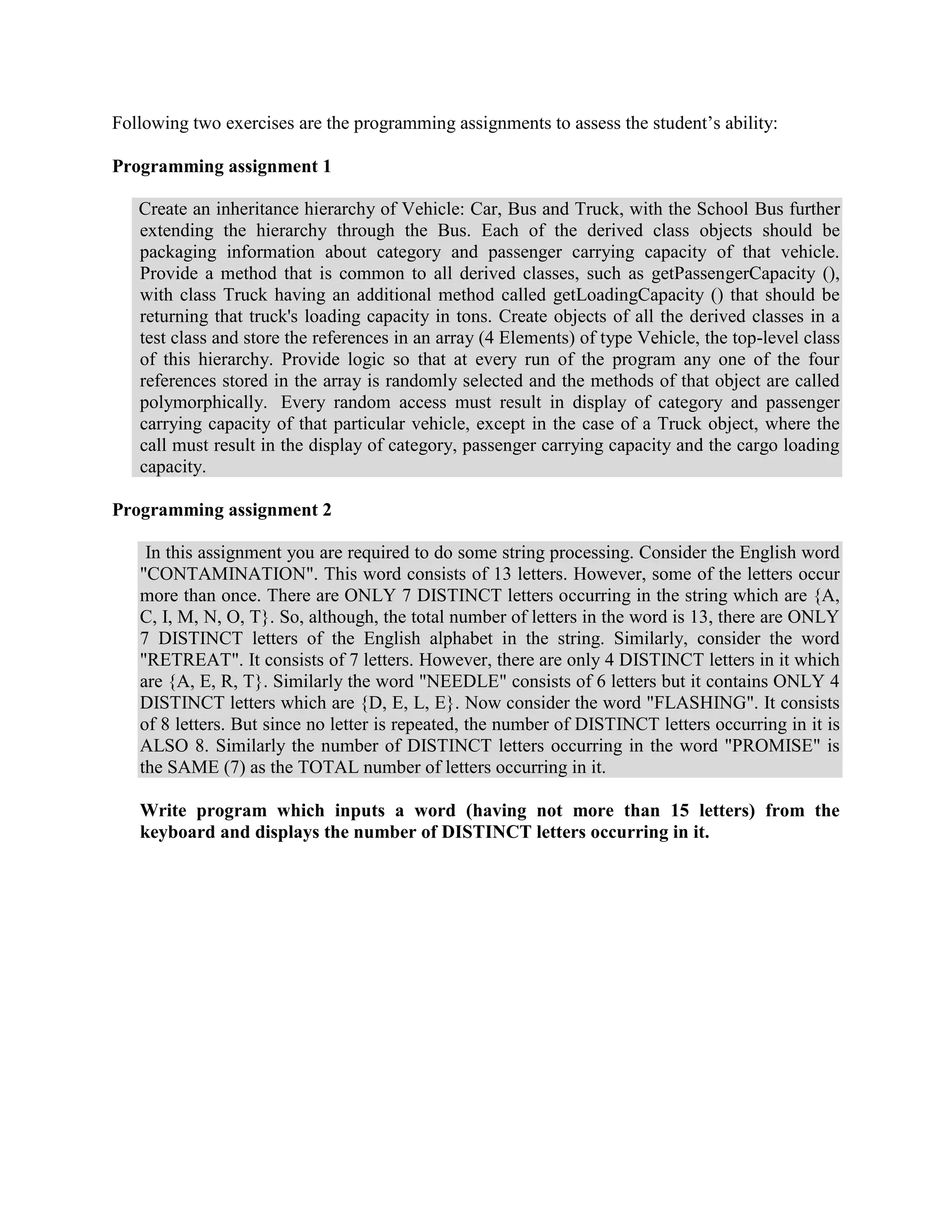 Following two exercises are the programming assignments to assess the student’s ability:

Programming assignment 1

   Create an inheritance hierarchy of Vehicle: Car, Bus and Truck, with the School Bus further
   extending the hierarchy through the Bus. Each of the derived class objects should be
   packaging information about category and passenger carrying capacity of that vehicle.
   Provide a method that is common to all derived classes, such as getPassengerCapacity (),
   with class Truck having an additional method called getLoadingCapacity () that should be
   returning that truck's loading capacity in tons. Create objects of all the derived classes in a
   test class and store the references in an array (4 Elements) of type Vehicle, the top-level class
   of this hierarchy. Provide logic so that at every run of the program any one of the four
   references stored in the array is randomly selected and the methods of that object are called
   polymorphically. Every random access must result in display of category and passenger
   carrying capacity of that particular vehicle, except in the case of a Truck object, where the
   call must result in the display of category, passenger carrying capacity and the cargo loading
   capacity.

Programming assignment 2

    In this assignment you are required to do some string processing. Consider the English word
   "CONTAMINATION". This word consists of 13 letters. However, some of the letters occur
   more than once. There are ONLY 7 DISTINCT letters occurring in the string which are {A,
   C, I, M, N, O, T}. So, although, the total number of letters in the word is 13, there are ONLY
   7 DISTINCT letters of the English alphabet in the string. Similarly, consider the word
   "RETREAT". It consists of 7 letters. However, there are only 4 DISTINCT letters in it which
   are {A, E, R, T}. Similarly the word "NEEDLE" consists of 6 letters but it contains ONLY 4
   DISTINCT letters which are {D, E, L, E}. Now consider the word "FLASHING". It consists
   of 8 letters. But since no letter is repeated, the number of DISTINCT letters occurring in it is
   ALSO 8. Similarly the number of DISTINCT letters occurring in the word "PROMISE" is
   the SAME (7) as the TOTAL number of letters occurring in it.

   Write program which inputs a word (having not more than 15 letters) from the
   keyboard and displays the number of DISTINCT letters occurring in it.
 