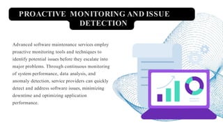 PROACTIVE MONITORING AND ISSUE
DETECTION
Advanced software maintenance services employ
proactive monitoring tools and techniques to
identify potential issues before they escalate into
major problems. Through continuous monitoring
of system performance, data analysis, and
anomaly detection, service providers can quickly
detect and address software issues, minimizing
downtime and optimizing application
performance.
 