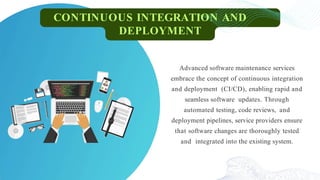 CONTINUOUS INTEGRATION AND
DEPLOYMENT
Advanced software maintenance services
embrace the concept of continuous integration
and deployment (CI/CD), enabling rapid and
seamless software updates. Through
automated testing, code reviews, and
deployment pipelines, service providers ensure
that software changes are thoroughly tested
and integrated into the existing system.
 