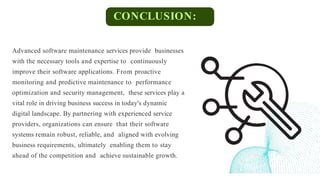 CONCLUSION:
Advanced software maintenance services provide businesses
with the necessary tools and expertise to continuously
improve their software applications. From proactive
monitoring and predictive maintenance to performance
optimization and security management, these services play a
vital role in driving business success in today's dynamic
digital landscape. By partnering with experienced service
providers, organizations can ensure that their software
systems remain robust, reliable, and aligned with evolving
business requirements, ultimately enabling them to stay
ahead of the competition and achieve sustainable growth.
 