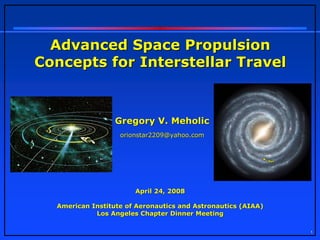 Advanced Space Propulsion
Concepts for Interstellar Travel



                  Gregory V. Meholic
                   orionstar2209@yahoo.com




                       April 24, 2008

  American Institute of Aeronautics and Astronautics (AIAA)
            Los Angeles Chapter Dinner Meeting

                                                              1
 